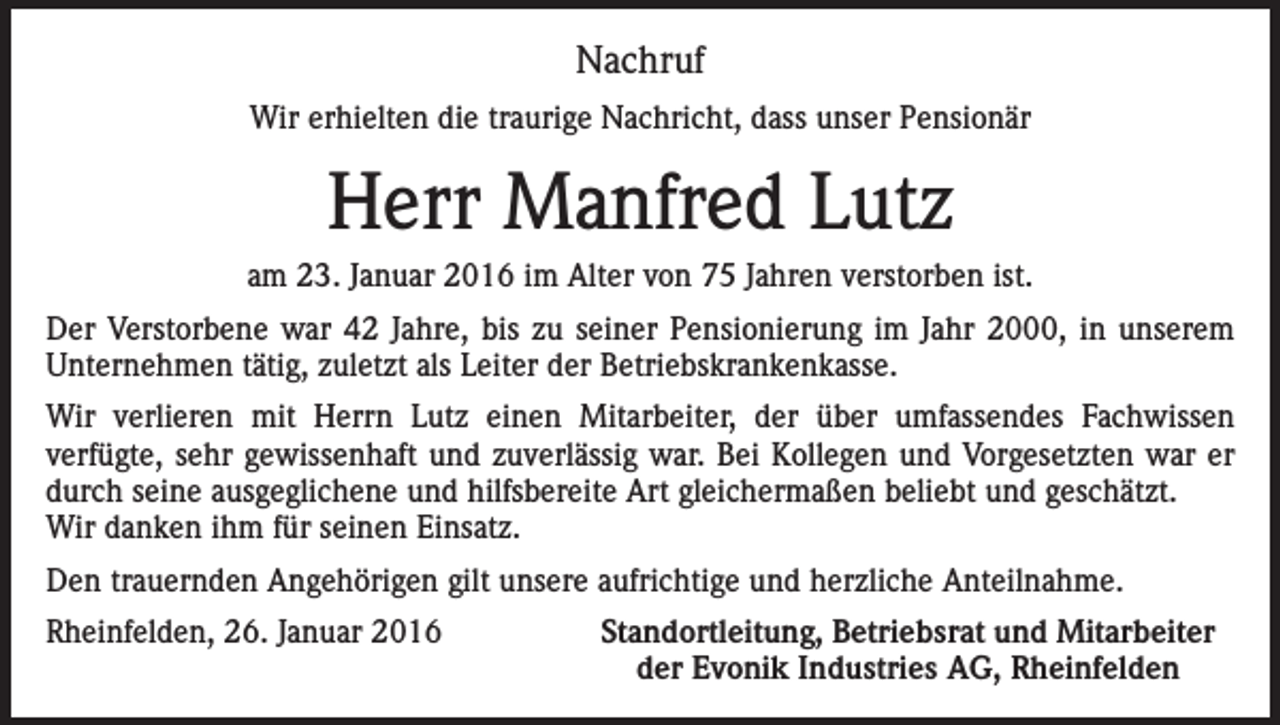 <p>Nachruf<br />Wir erhielten die traurige Nachricht, dass unser Pensionär</p><p>Herr Manfred Lutz<br />am 23. Januar 2016 im Alter von 75 Jahren verstorben ist.<br />Der Verstorbene war 42 Jahre, bis zu seiner Pensionierung im Jahr 2000, in unserem<br />Unternehmen tätig, zuletzt als Leiter der Betriebskrankenkasse.<br />Wir verlieren mit Herrn Lutz einen Mitarbeiter, der über umfassendes Fachwissen<br />verfügte, sehr gewissenhaft und zuverlässig war. Bei Kollegen und Vorgesetzten war er<br />durch seine ausgeglichene und hilfsbereite Art gleichermaßen beliebt und geschätzt.<br />Wir danken ihm für seinen Einsatz.<br />Den trauernden Angehörigen gilt unsere aufrichtige und herzliche Anteilnahme.<br />Rheinfelden, 26. Januar 2016</p><p>Standortleitung, Betriebsrat und Mitarbeiter<br />der Evonik Industries AG, Rheinfelden</p>
