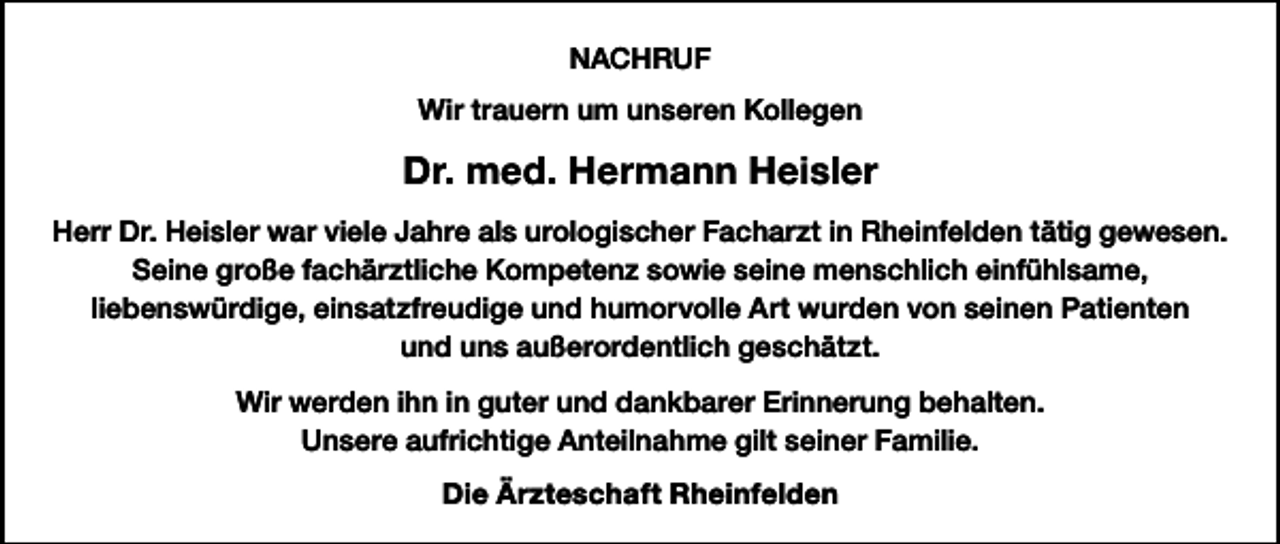 <p>NACHRUF<br />Wir trauern um unseren Kollegen</p><p>Dr. med. Hermann Heisler<br />Herr Dr. Heisler war viele Jahre als urologischer Facharzt in Rheinfelden tätig gewesen.<br />Seine große fachärztliche Kompetenz sowie seine menschlich einfühlsame,<br />liebenswürdige, einsatzfreudige und humorvolle Art wurden von seinen Patienten<br />und uns außerordentlich geschätzt.<br />Wir werden ihn in guter und dankbarer Erinnerung behalten.<br />Unsere aufrichtige Anteilnahme gilt seiner Familie.<br />Die Ärzteschaft Rheinfelden</p>
