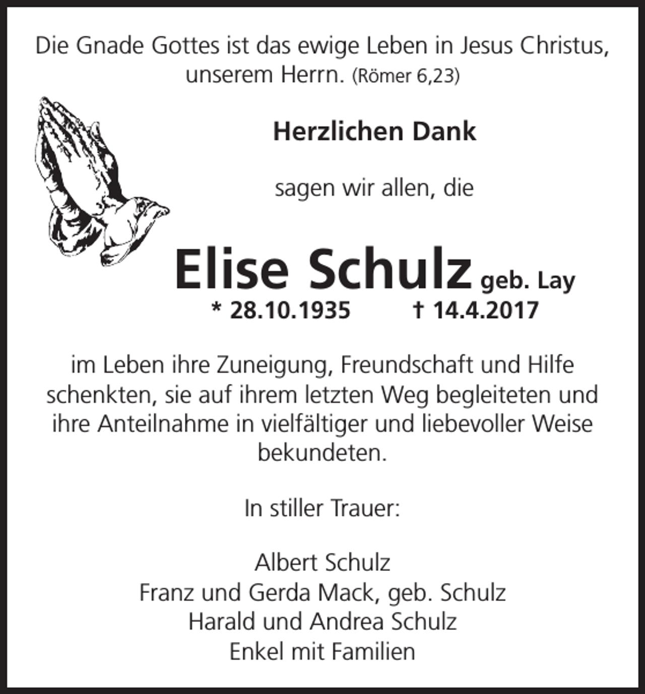 <p>Die Gnade Gottes ist das ewige Leben in Jesus Christus,<br />unserem Herrn. (Römer 6,23)</p><p>Herzlichen Dank<br />sagen wir allen, die</p><p>Elise Schulz geb. Lay<br />* 28.10.1935</p><p>† 14.4.2017</p><p>im Leben ihre Zuneigung, Freundschaft und Hilfe<br />schenkten, sie auf ihrem letzten Weg begleiteten und<br />ihre Anteilnahme in vielfältiger und liebevoller Weise<br />bekundeten.<br />In stiller Trauer:<br />Albert Schulz<br />Franz und Gerda Mack, geb. Schulz<br />Harald und Andrea Schulz<br />Enkel mit Familien</p>