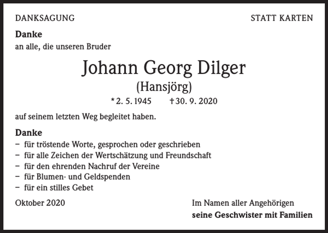 <p>DANKSAGUNG</p><p>STATT KARTEN</p><p>Danke<br />an alle, die unseren Bruder</p><p>Johann Georg Dilger<br />(Hansjörg)</p><p>* 2. 5. 1945 † 30. 9. 2020<br />auf seinem letzten Weg begleitet haben.</p><p>Danke<br />– für tröstende Worte, gesprochen oder geschrieben<br />– für alle Zeichen der Wertschätzung und Freundschaft<br />– für den ehrenden Nachruf der Vereine<br />– für Blumen- und Geldspenden<br />– für ein stilles Gebet<br />Oktober 2020</p><p>Im Namen aller Angehörigen<br />seine Geschwister mit Familien</p>