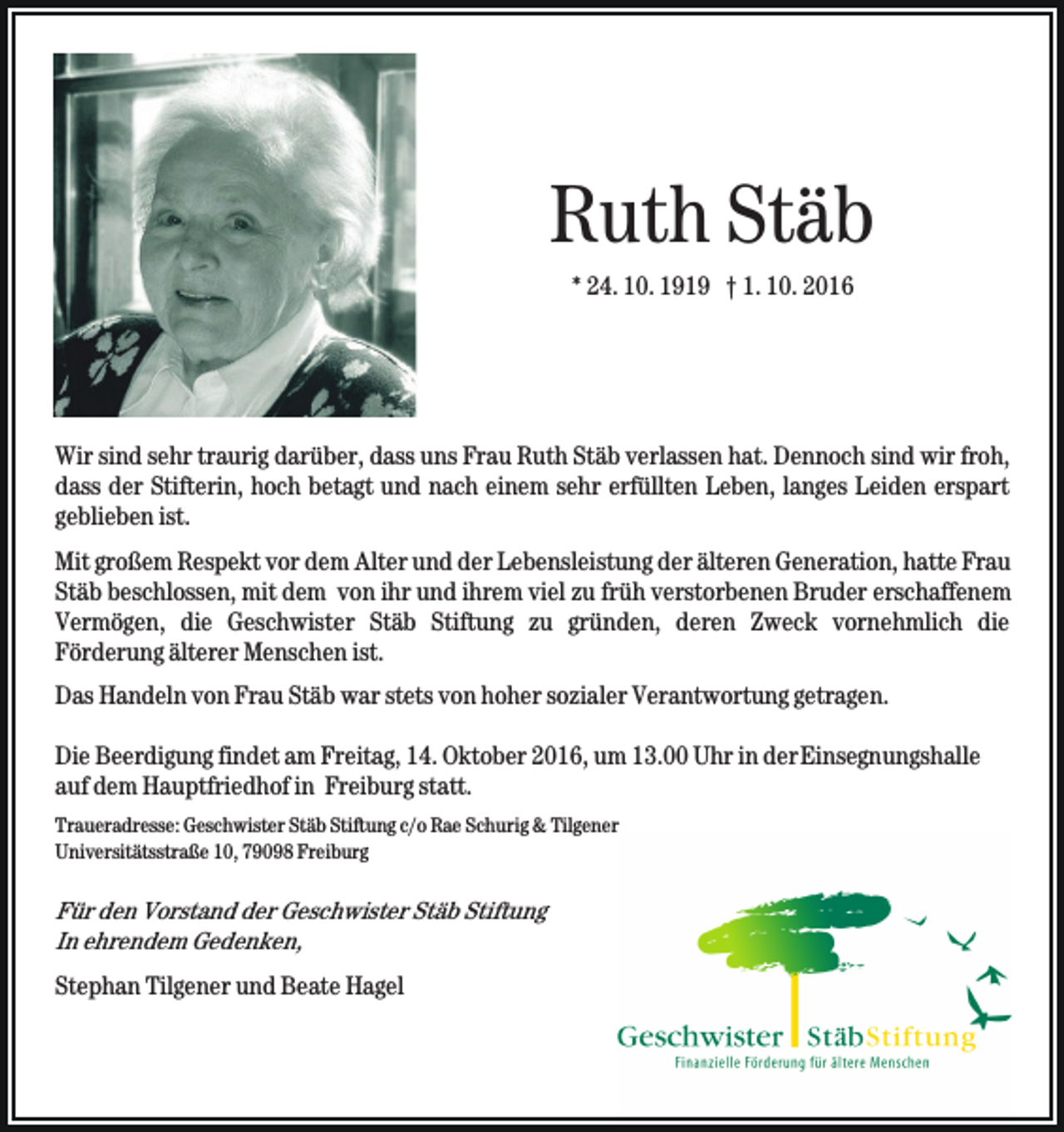 <p>Ruth Stäb<br />* 24. 10. 1919 † 1. 10. 2016</p><p>Wir sind sehr traurig darüber, dass uns Frau Ruth Stäb verlassen hat. Dennoch sind wir froh,<br />dass der Stifterin, hoch betagt und nach einem sehr erfüllten Leben, langes Leiden erspart<br />geblieben ist.<br />Mit großem Respekt vor dem Alter und der Lebensleistung der älteren Generation, hatte Frau<br />Stäb beschlossen, mit dem von ihr und ihrem viel zu früh verstorbenen Bruder erschaffenem<br />Vermögen, die Geschwister Stäb Stiftung zu gründen, deren Zweck vornehmlich die<br />Förderung älterer Menschen ist.<br />Das Handeln von Frau Stäb war stets von hoher sozialer Verantwortung getragen.<br />Die Beerdigung findet am Freitag, 14. Oktober 2016, um 13.00 Uhr in der Einsegnungshalle<br />auf dem Hauptfriedhof in Freiburg statt.<br />Traueradresse: Geschwister Stäb Stiftung c/o Rae Schurig &amp; Tilgener<br />Universitätsstraße 10, 79098 Freiburg</p><p>Für den Vorstand der Geschwister Stäb Stiftung<br />In ehrendem Gedenken,<br />Stephan Tilgener und Beate Hagel</p>