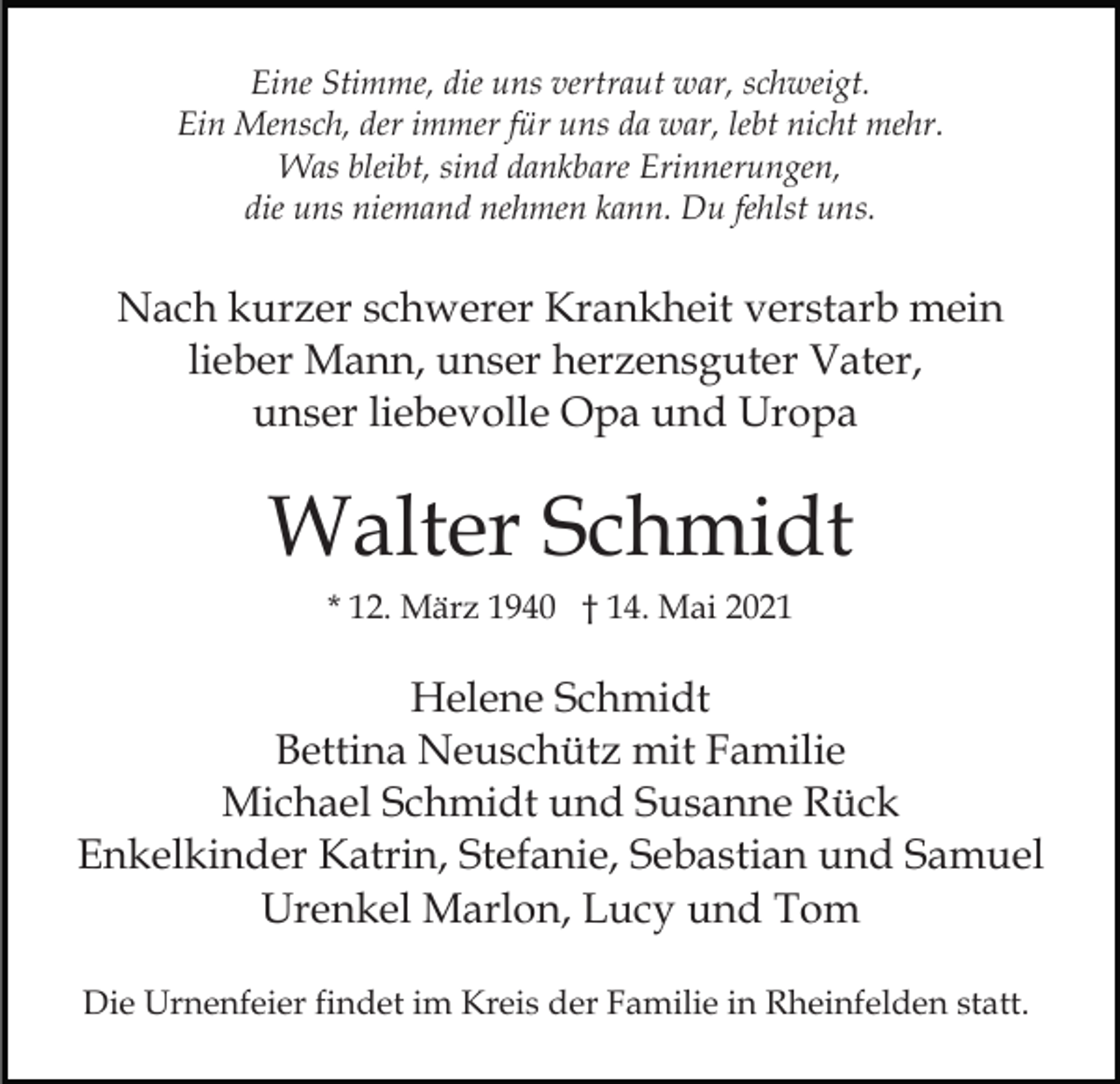 <p>Eine Stimme, die uns vertraut war, schweigt.<br />Ein Mensch, der immer für uns da war, lebt nicht mehr.<br />Was bleibt, sind dankbare Erinnerungen,<br />die uns niemand nehmen kann. Du fehlst uns.</p><p>Nach kurzer schwerer Krankheit verstarb mein<br />lieber Mann, unser herzensguter Vater,<br />unser liebevolle Opa und Uropa</p><p>Walter Schmidt<br />* 12. März 1940 † 14. Mai 2021</p><p>Helene Schmidt<br />Bettina Neuschütz mit Familie<br />Michael Schmidt und Susanne Rück<br />Enkelkinder Katrin, Stefanie, Sebastian und Samuel<br />Urenkel Marlon, Lucy und Tom<br />Die Urnenfeier findet im Kreis der Familie in Rheinfelden statt.</p>