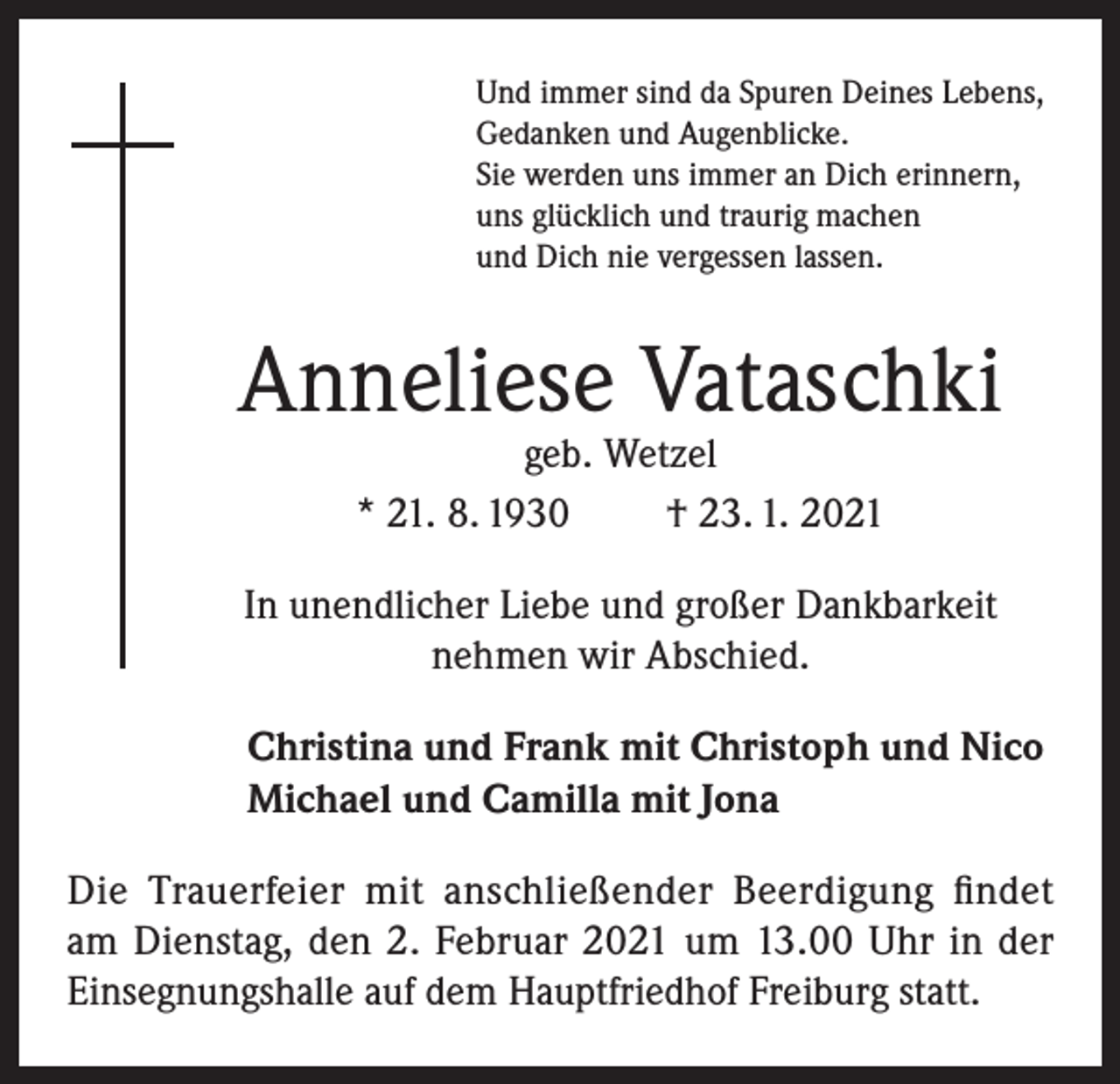 <p>Und immer sind da Spuren Deines Lebens,<br />Gedanken und Augenblicke.<br />Sie werden uns immer an Dich erinnern,<br />uns glücklich und traurig machen<br />und Dich nie vergessen lassen.</p><p>Anneliese Vataschki<br />geb. Wetzel<br />* 21. 8. 1930<br />† 23. 1. 2021</p><p>In unendlicher Liebe und großer Dankbarkeit<br />nehmen wir Abschied.<br />Christina und Frank mit Christoph und Nico<br />Michael und Camilla mit Jona<br />Die Trauerfeier mit anschließender Beerdigung findet<br />am Dienstag, den 2. Februar 2021 um 13.00 Uhr in der<br />Einsegnungshalle auf dem Hauptfriedhof Freiburg statt.</p>
