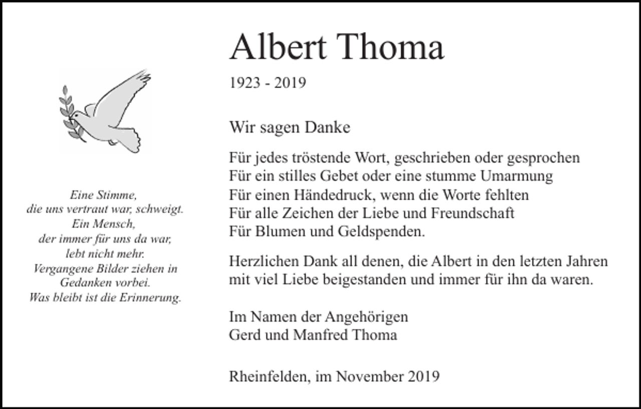 <p>Albert Thoma<br />1923 - 2019</p><p>Wir sagen Danke</p><p>Eine Stimme,<br />die uns vertraut war, schweigt.<br />Ein Mensch,<br />der immer für uns da war,<br />lebt nicht mehr.<br />Vergangene Bilder ziehen in<br />Gedanken vorbei.<br />Was bleibt ist die Erinnerung.</p><p>Für jedes tröstende Wort, geschrieben oder gesprochen<br />Für ein stilles Gebet oder eine stumme Umarmung<br />Für einen Händedruck, wenn die Worte fehlten<br />Für alle Zeichen der Liebe und Freundschaft<br />Für Blumen und Geldspenden.<br />Herzlichen Dank all denen, die Albert in den letzten Jahren<br />mit viel Liebe beigestanden und immer für ihn da waren.<br />Im Namen der Angehörigen<br />Gerd und Manfred Thoma<br />Rheinfelden, im November 2019</p>