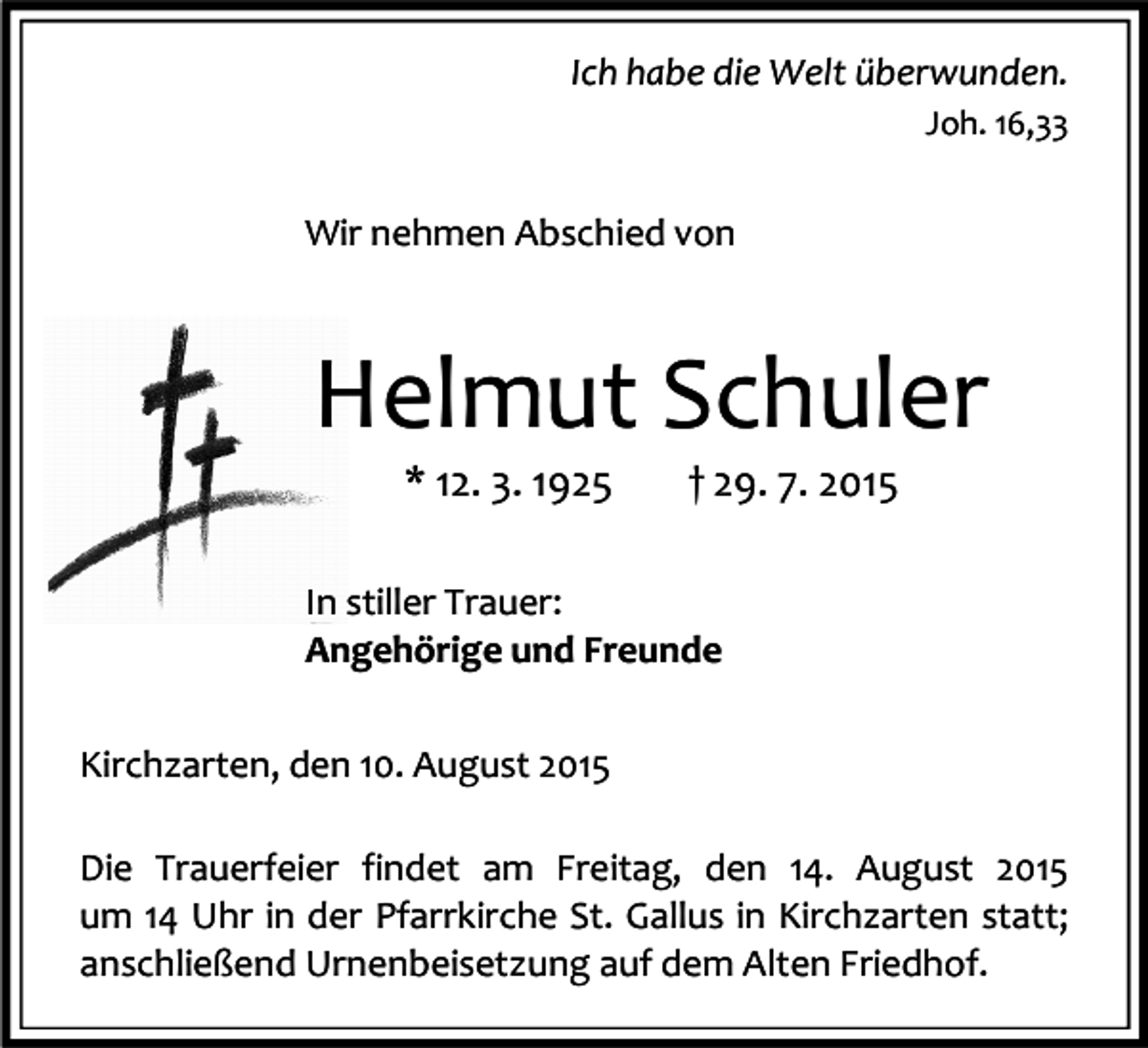 <p>Ich habe die Welt überwunden.<br />Joh. 16,33</p><p>Wir nehmen Abschied von</p><p>Helmut Schuler<br />* 12. 3. 1925</p><p>† 29. 7. 2015</p><p>In stiller Trauer:<br />Angehörige und Freunde<br />Kirchzarten, den 10. August 2015<br />Die Trauerfeier findet am Freitag, den 14. August 2015<br />um 14 Uhr in der Pfarrkirche St. Gallus in Kirchzarten statt;<br />anschließend Urnenbeisetzung auf dem Alten Friedhof.</p>