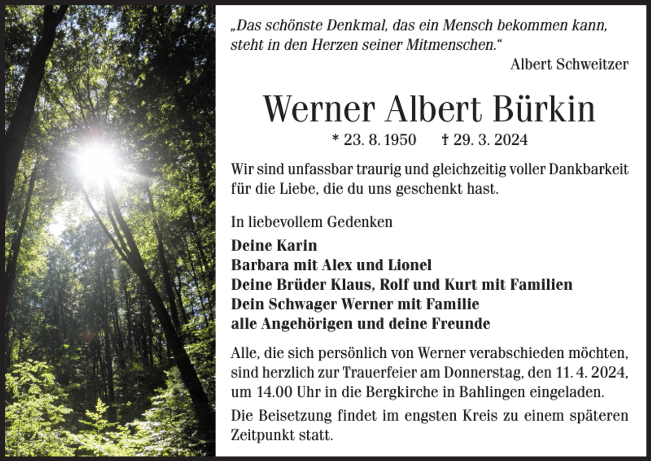 <p>„Das schönste Denkmal, das ein Mensch bekommen kann,<br />steht in den Herzen seiner Mitmenschen.“</p><p>Albert Schweitzer</p><p>Werner Albert Bürkin<br />* 23. 8. 1950</p><p>† 29. 3. 2024</p><p>Wir sind unfassbar traurig und gleichzeitig voller Dankbarkeit<br />für die Liebe, die du uns geschenkt hast.<br />In liebevollem Gedenken<br />Deine Karin<br />Barbara mit Alex und Lionel<br />Deine Brüder Klaus, Rolf und Kurt mit Familien<br />Dein Schwager Werner mit Familie<br />alle Angehörigen und deine Freunde<br />Alle, die sich persönlich von Werner verabschieden möchten,<br />sind herzlich zur Trauerfeier am Donnerstag, den 11. 4. 2024,<br />um 14.00 Uhr in die Bergkirche in Bahlingen eingeladen.<br />Die Beisetzung findet im engsten Kreis zu einem späteren<br />Zeitpunkt statt.</p>