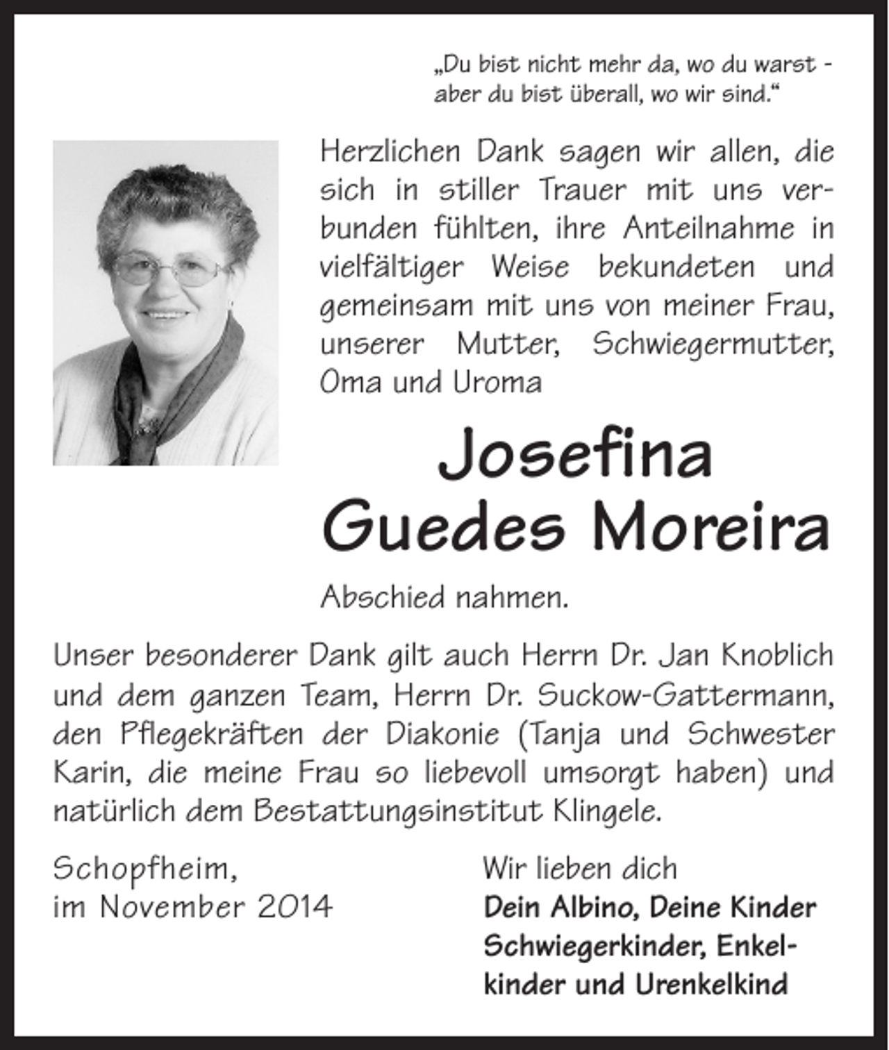 <p>„Du bist nicht mehr da, wo du warst aber du bist überall, wo wir sind.“</p><p>Herzlichen Dank sagen wir allen, die<br />sich in stiller Trauer mit uns ver­<br />bunden fühlten, ihre Anteilnahme in<br />vielfältiger Weise bekundeten und<br />gemeinsam mit uns von meiner Frau,<br />unserer Mutter, Schwiegermutter,<br />Oma und Uroma</p><p>Josefina<br />Guedes Moreira</p><p>Abschied nahmen.<br />Unser besonderer Dank gilt auch Herrn Dr. Jan Knoblich<br />und dem ganzen Team, Herrn Dr. Suckow-Gattermann,<br />den Pflegekräften der Diakonie (Tanja und Schwester<br />Karin, die meine Frau so liebevoll umsorgt haben) und<br />natürlich dem Bestattungsinstitut Klingele.<br />Schopfheim,<br />Wir lieben dich<br />im November 2014<br />Dein Albino, Deine Kinder<br />Schwiegerkinder, Enkelkinder und Urenkelkind</p>