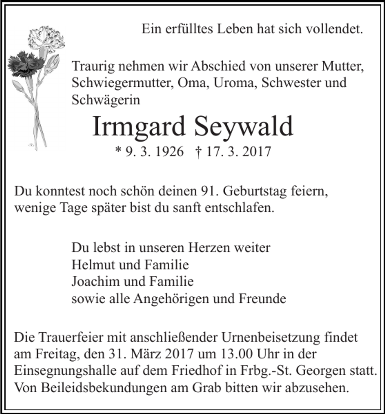 <p>Ein erfülltes Leben hat sich vollendet.<br />Traurig nehmen wir Abschied von unserer Mutter,<br />Schwiegermutter, Oma, Uroma, Schwester und<br />Schwägerin</p><p>Irmgard Seywald<br />* 9. 3. 1926 † 17. 3. 2017<br />Du konntest noch schön deinen 91. Geburtstag feiern,<br />wenige Tage später bist du sanft entschlafen.<br />Du lebst in unseren Herzen weiter<br />Helmut und Familie<br />Joachim und Familie<br />sowie alle Angehörigen und Freunde<br />Die Trauerfeier mit anschließender Urnenbeisetzung findet<br />am Freitag, den 31. März 2017 um 13.00 Uhr in der<br />Einsegnungshalle auf dem Friedhof in Frbg.-St. Georgen statt.<br />Von Beileidsbekundungen am Grab bitten wir abzusehen.</p>