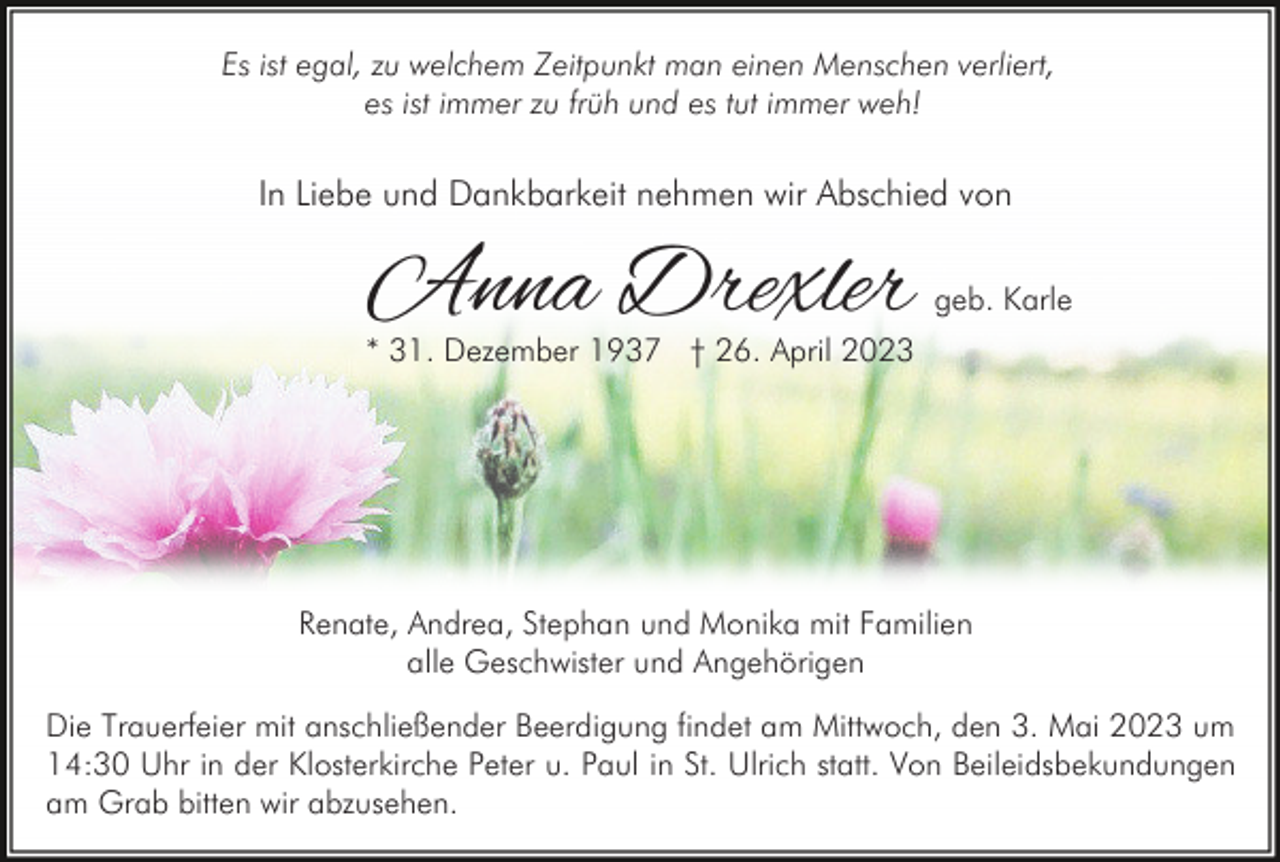 <p>Es ist egal, zu welchem Zeitpunkt man einen Menschen verliert,<br />es ist immer zu früh und es tut immer weh!</p><p>In Liebe und Dankbarkeit nehmen wir Abschied von</p><p>Anna Drexler</p><p>geb. Karle</p><p>* 31. Dezember 1937 † 26. April 2023</p><p>Renate, Andrea, Stephan und Monika mit Familien<br />alle Geschwister und Angehörigen<br />Die Trauerfeier mit anschließender Beerdigung findet am Mittwoch, den 3. Mai 2023 um<br />14:30 Uhr in der Klosterkirche Peter u. Paul in St. Ulrich statt. Von Beileidsbekundungen<br />am Grab bitten wir abzusehen.</p>