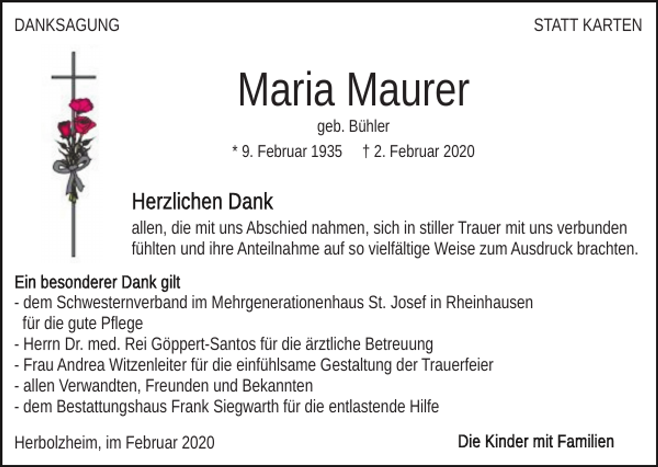 <p>DANKSAGUNG</p><p>STATT KARTEN</p><p>Maria Maurer<br />geb. Bühler<br />* 9. Februar 1935 † 2. Februar 2020</p><p>allen, die mit uns Abschied nahmen, sich in stiller Trauer mit uns verbunden<br />fühlten und ihre Anteilnahme auf so vielfältige Weise zum Ausdruck brachten.<br />- dem Schwesternverband im Mehrgenerationenhaus St. Josef in Rheinhausen<br />für die gute Pflege<br />- Herrn Dr. med. Rei Göppert-Santos für die ärztliche Betreuung<br />- Frau Andrea Witzenleiter für die einfühlsame Gestaltung der Trauerfeier<br />- allen Verwandten, Freunden und Bekannten<br />- dem Bestattungshaus Frank Siegwarth für die entlastende Hilfe<br />Herbolzheim, im Februar 2020</p>
