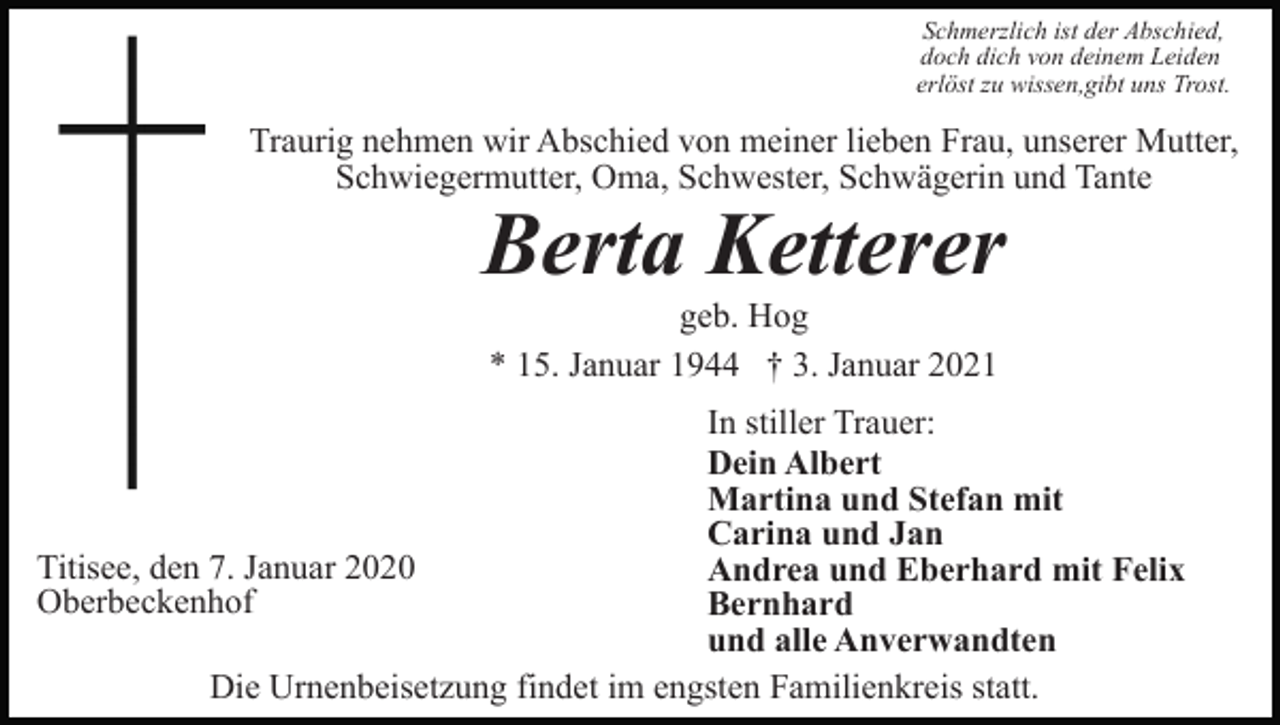 <p>Schmerzlich ist der Abschied,<br />doch dich von deinem Leiden<br />erlöst zu wissen,gibt uns Trost.</p><p>Traurig nehmen wir Abschied von meiner lieben Frau, unserer Mutter,<br />Schwiegermutter, Oma, Schwester, Schwägerin und Tante</p><p>Berta Ketterer<br />geb. Hog<br />* 15. Januar 1944 † 3. Januar 2021</p><p>In stiller Trauer:<br />Dein Albert<br />Martina und Stefan mit<br />Carina und Jan<br />Titisee, den 7. Januar 2020<br />Andrea und Eberhard mit Felix<br />Oberbeckenhof<br />Bernhard<br />und alle Anverwandten<br />Die Urnenbeisetzung findet im engsten Familienkreis statt.</p>