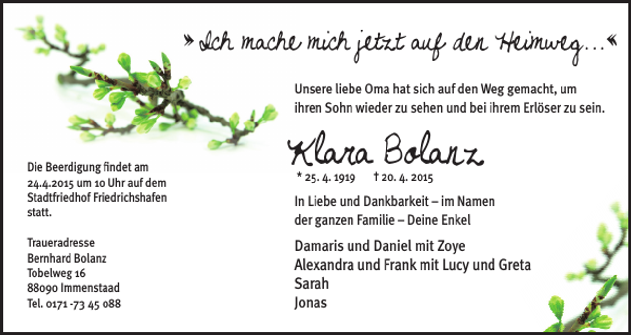 <p>» Ich mache mich jetzt auf den Heimweg...«<br />Unsere liebe Oma hat sich auf den Weg gemacht, um<br />ihren Sohn wieder zu sehen und bei ihrem Erlöser zu sein.</p><p>Die Beerdigung findet am<br />24.4.2015 um 10 Uhr auf dem<br />Stadtfriedhof Friedrichshafen<br />statt.<br />Traueradresse<br />Bernhard Bolanz<br />Tobelweg 16<br />88090 Immenstaad<br />Tel. 0171 -73 45 088</p><p>Klara Bolanz<br />* 25. 4. 1919</p><p>† 20. 4. 2015</p><p>In Liebe und Dankbarkeit – im Namen<br />der ganzen Familie – Deine Enkel</p><p>Damaris und Daniel mit Zoye<br />Alexandra und Frank mit Lucy und Greta<br />Sarah<br />Jonas</p>