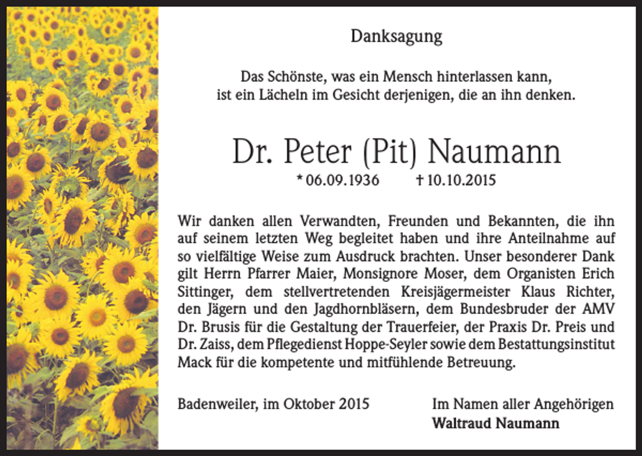 <p>Danksagung<br />Das Schönste, was ein Mensch hinterlassen kann,<br />ist ein Lächeln im Gesicht derjenigen, die an ihn denken.</p><p>Dr. Peter (Pit) Naumann<br />* 06.09.1936</p><p>† 10.10.2015</p><p>Wir danken allen Verwandten, Freunden und Bekannten, die ihn<br />auf seinem letzten Weg begleitet haben und ihre Anteilnahme auf<br />so vielfältige Weise zum Ausdruck brachten. Unser besonderer Dank<br />gilt Herrn Pfarrer Maier, Monsignore Moser, dem Organisten Erich<br />Sittinger, dem stellvertretenden Kreisjägermeister Klaus Richter,<br />den Jägern und den Jagdhornbläsern, dem Bundesbruder der AMV<br />Dr. Brusis für die Gestaltung der Trauerfeier, der Praxis Dr. Preis und<br />Dr. Zaiss, dem Pflegedienst Hoppe-Seyler sowie dem Bestattungsinstitut<br />Mack für die kompetente und mitfühlende Betreuung.<br />Badenweiler, im Oktober 2015 Im Namen aller Angehörigen<br />Waltraud Naumann</p>