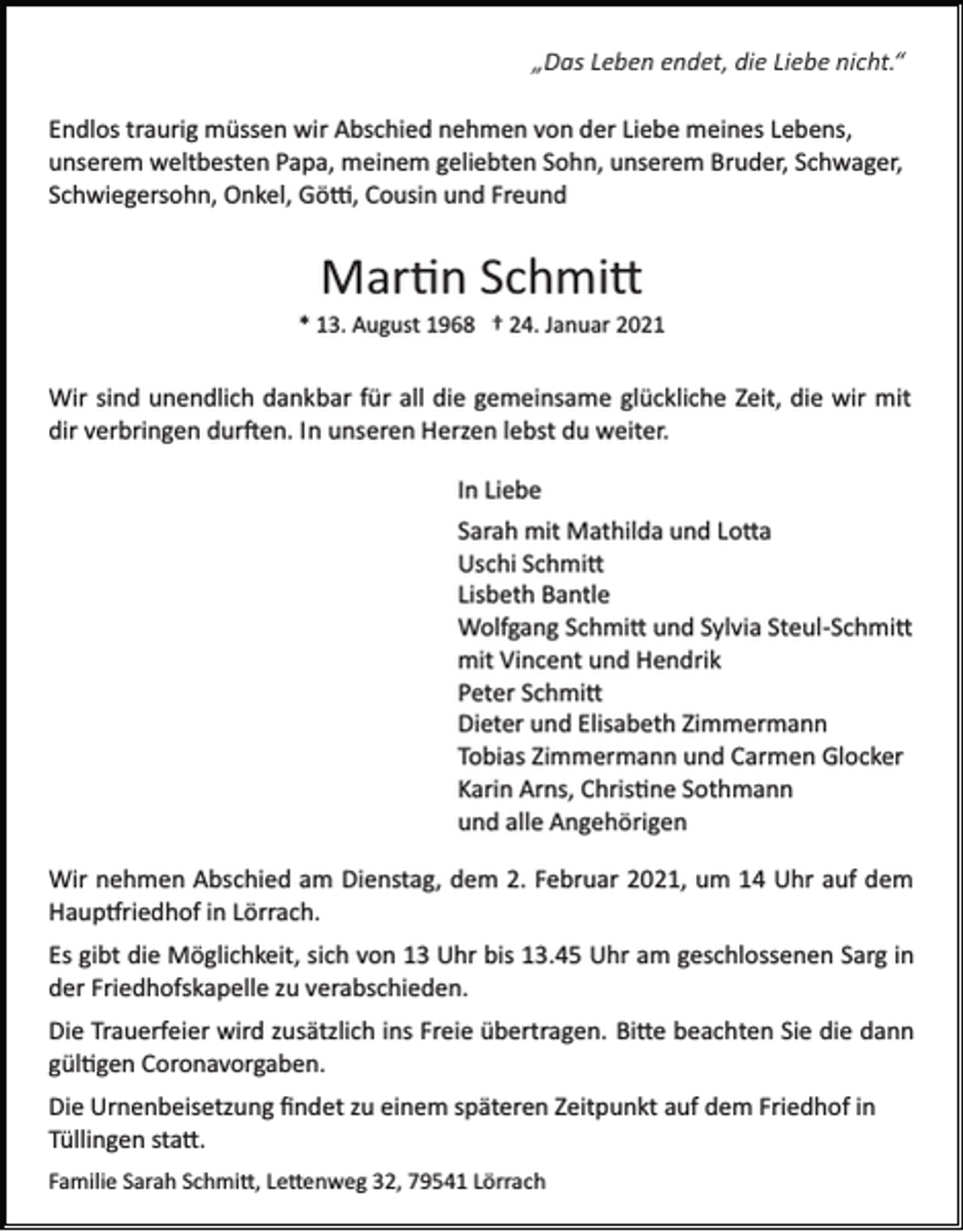 <p>„Das Leben endet, die Liebe nicht.“<br />Endlos traurig müssen wir Abschied nehmen von der Liebe meines Lebens,<br />unserem weltbesten Papa, meinem geliebten Sohn, unserem Bruder, Schwager,<br />Schwiegersohn, Onkel, Gö�, Cousin und Freund</p><p>Mar�n Schmi�<br />* 13. August 1968 † 24. Januar 2021</p><p>Wir sind unendlich dankbar für all die gemeinsame glückliche Zeit, die wir mit<br />dir verbringen dur�en. In unseren Herzen lebst du weiter.<br />In Liebe<br />Sarah mit Mathilda und Lo�a<br />Uschi Schmi�<br />Lisbeth Bantle<br />Wolfgang Schmi� und Sylvia Steul­Schmi�<br />mit Vincent und Hendrik<br />Peter Schmi�<br />Dieter und Elisabeth Zimmermann<br />Tobias Zimmermann und Carmen Glocker<br />Karin Arns, Chris�ne Sothmann<br />und alle Angehörigen<br />Wir nehmen Abschied am Dienstag, dem 2. Februar 2021, um 14 Uhr auf dem<br />Haup�riedhof in Lörrach.<br />Es gibt die Möglichkeit, sich von 13 Uhr bis 13.45 Uhr am geschlossenen Sarg in<br />der Friedhofskapelle zu verabschieden.<br />Die Trauerfeier wird zusätzlich ins Freie übertragen. Bi�e beachten Sie die dann<br />gül�gen Coronavorgaben.<br />Die Urnenbeisetzung ﬁndet zu einem späteren Zeitpunkt auf dem Friedhof in<br />Tüllingen sta�.<br />Familie Sarah Schmi�, Le�enweg 32, 79541 Lörrach</p>