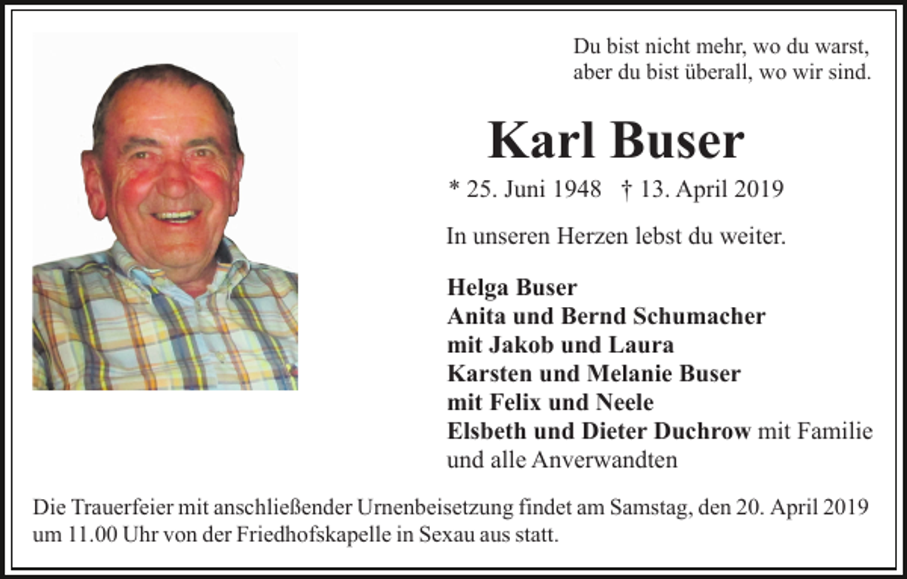 <p>Du bist nicht mehr, wo du warst,<br />aber du bist überall, wo wir sind.</p><p>Karl Buser<br />* 25. Juni 1948 † 13. April 2019<br />In unseren Herzen lebst du weiter.<br />Helga Buser<br />Anita und Bernd Schumacher<br />mit Jakob und Laura<br />Karsten und Melanie Buser<br />mit Felix und Neele<br />Elsbeth und Dieter Duchrow mit Familie<br />und alle Anverwandten<br />Die Trauerfeier mit anschließender Urnenbeisetzung findet am Samstag, den 20. April 2019<br />um 11.00 Uhr von der Friedhofskapelle in Sexau aus statt.</p>