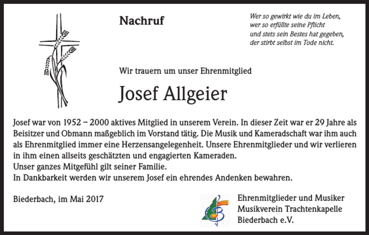 <p>Nachruf</p><p>Wer so gewirkt wie du im Leben,<br />wer so erfüllte seine Pflicht<br />und stets sein Bestes hat gegeben,<br />der stirbt selbst im Tode nicht.</p><p>Wir trauern um unser Ehrenmitglied</p><p>Josef Allgeier<br />Josef war von 1952 – 2000 aktives Mitglied in unserem Verein. In dieser Zeit war er 29 Jahre als<br />Beisitzer und Obmann maßgeblich im Vorstand tätig. Die Musik und Kameradschaft war ihm auch<br />als Ehrenmitglied immer eine Herzensangelegenheit. Unsere Ehrenmitglieder und wir verlieren<br />in ihm einen allseits geschätzten und engagierten Kameraden.<br />Unser ganzes Mitgefühl gilt seiner Familie.<br />In Dankbarkeit werden wir unserem Josef ein ehrendes Andenken bewahren.<br />Biederbach, im Mai 2017</p><p>Ehrenmitglieder und Musiker<br />Musikverein Trachtenkapelle<br />Biederbach e.V.</p>