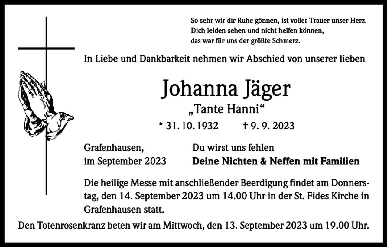<p>So sehr wir dir Ruhe gönnen, ist voller Trauer unser Herz.<br />Dich leiden sehen und nicht helfen können,<br />das war für uns der größte Schmerz.</p><p>In Liebe und Dankbarkeit nehmen wir Abschied von unserer lieben</p><p>Johanna Jäger<br />„Tante Hanni“</p><p>* 31. 10. 1932 † 9. 9. 2023<br />Grafenhausen,<br />im September 2023</p><p>Du wirst uns fehlen<br />Deine Nichten &amp; Neffen mit Familien</p><p>Die heilige Messe mit anschließender Beerdigung findet am Donnerstag, den 14. September 2023 um 14.00 Uhr in der St. Fides Kirche in<br />Grafenhausen statt.<br />Den Totenrosenkranz beten wir am Mittwoch, den 13. September 2023 um 19.00 Uhr.</p>