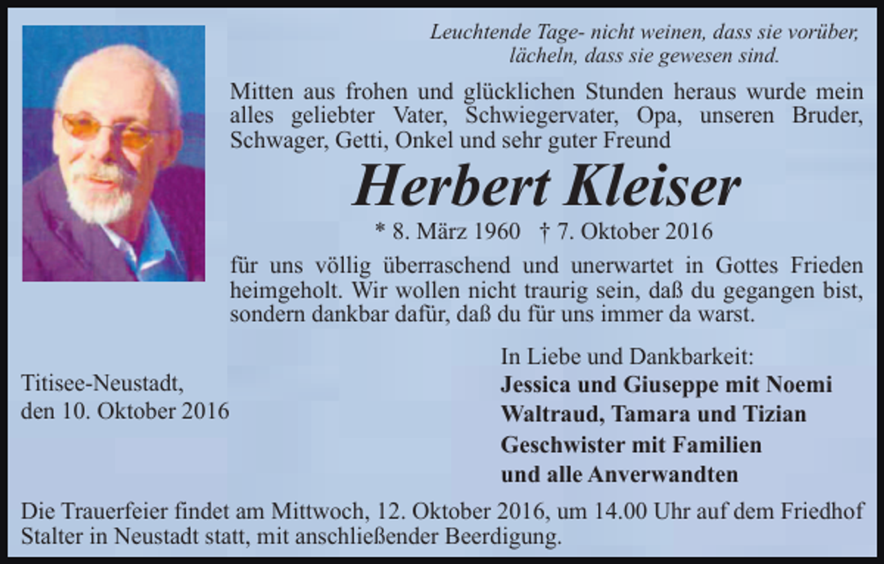 <p>Leuchtende Tage- nicht weinen, dass sie vorüber,<br />lächeln, dass sie gewesen sind.</p><p>Mitten aus frohen und glücklichen Stunden heraus wurde mein<br />alles geliebter Vater, Schwiegervater, Opa, unseren Bruder,<br />Schwager, Getti, Onkel und sehr guter Freund</p><p>Herbert Kleiser<br />* 8. März 1960 † 7. Oktober 2016<br />für uns völlig überraschend und unerwartet in Gottes Frieden<br />heimgeholt. Wir wollen nicht traurig sein, daß du gegangen bist,<br />sondern dankbar dafür, daß du für uns immer da warst.<br />Titisee-Neustadt,<br />den 10. Oktober 2016</p><p>In Liebe und Dankbarkeit:<br />Jessica und Giuseppe mit Noemi<br />Waltraud, Tamara und Tizian<br />Geschwister mit Familien<br />und alle Anverwandten</p><p>Die Trauerfeier findet am Mittwoch, 12. Oktober 2016, um 14.00 Uhr auf dem Friedhof<br />Stalter in Neustadt statt, mit anschließender Beerdigung.</p>