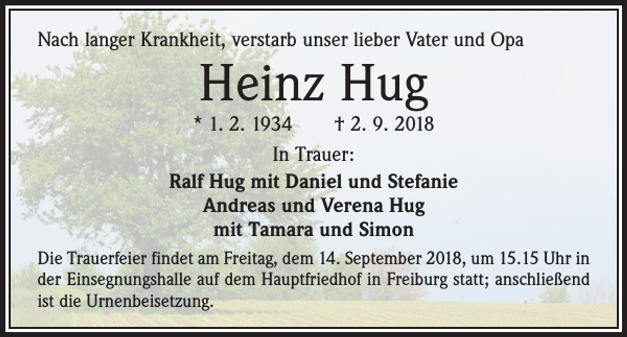 <p>Nach langer Krankheit, verstarb unser lieber Vater und Opa</p><p>Heinz Hug</p><p>* 1. 2. 1934 † 2. 9. 2018<br />In Trauer:<br />Ralf Hug mit Daniel und Stefanie<br />Andreas und Verena Hug<br />mit Tamara und Simon<br />Die Trauerfeier findet am Freitag, dem 14. September 2018, um 15.15 Uhr in<br />der Einsegnungshalle auf dem Hauptfriedhof in Freiburg statt; anschließend<br />ist die Urnenbeisetzung.</p>