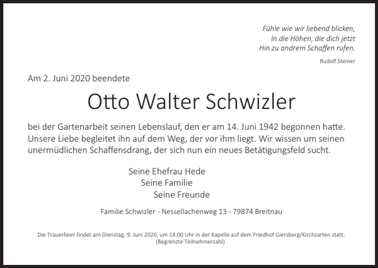 <p>Fühle wie wir liebend blicken,<br />In die Höhen, die dich jetzt<br />Hin zu andrem Schaﬀen rufen.<br />Rudolf Steiner</p><p>Am 2. Juni 2020 beendete</p><p>O2o Walter Schwizler<br />bei der Gartenarbeit seinen Lebenslauf, den er am 14. Juni 1942 begonnen ha2e.<br />Unsere Liebe begleitet ihn auf dem Weg, der vor ihm liegt. Wir wissen um seinen<br />unermüdlichen Schaﬀensdrang, der sich nun ein neues BetäUgungsfeld sucht.<br />Seine Ehefrau Hede<br />Seine Familie<br />Seine Freunde<br />Familie Schwizler - Nessellachenweg 13 - 79874 Breitnau<br />Die Trauerfeier findet am Dienstag, 9. Juni 2020, um 14.00 Uhr in der Kapelle auf dem Friedhof Giersberg/Kirchzarten statt.<br />(Begrenzte Teilnehmerzahl)</p>