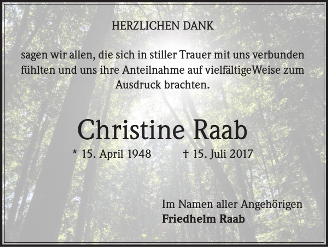 <p>HERZLICHEN DANK<br />sagen wir allen, die sich in stiller Trauer mit uns verbunden<br />fühlten und uns ihre Anteilnahme auf vielfältigeWeise zum<br />Ausdruck brachten.</p><p>Christine Raab</p><p>* 15. April 1948</p><p>† 15. Juli 2017</p><p>Im Namen aller Angehörigen<br />Friedhelm Raab</p>