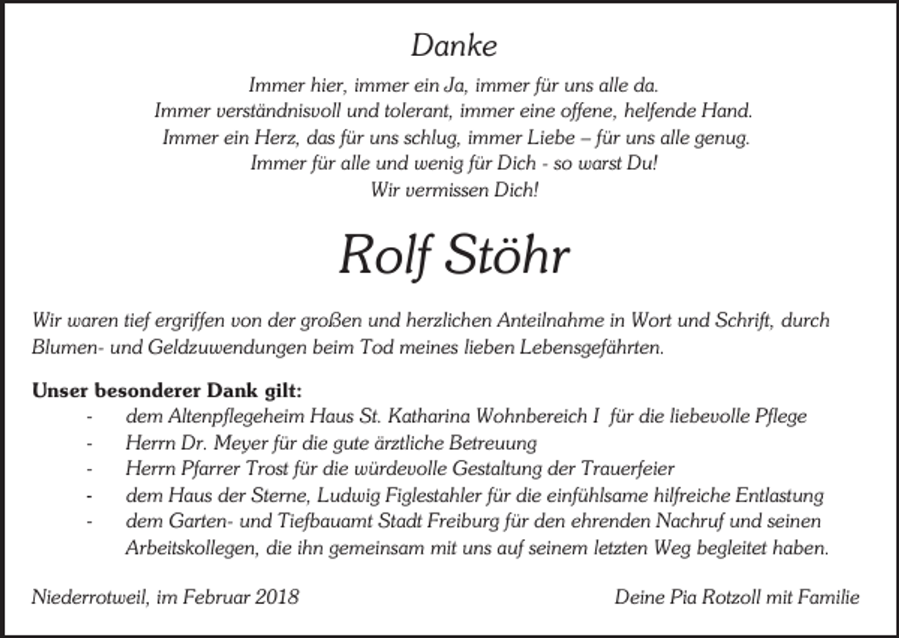 <p>Danke<br />Immer hier, immer ein Ja, immer für uns alle da.<br />Immer verständnisvoll und tolerant, immer eine offene, helfende Hand.<br />Immer ein Herz, das für uns schlug, immer Liebe – für uns alle genug.<br />Immer für alle und wenig für Dich - so warst Du!<br />Wir vermissen Dich!</p><p>Rolf Stöhr<br />Wir waren tief ergriffen von der großen und herzlichen Anteilnahme in Wort und Schrift, durch<br />Blumen- und Geldzuwendungen beim Tod meines lieben Lebensgefährten.<br />Unser besonderer Dank gilt:<br />dem Altenpflegeheim Haus St. Katharina Wohnbereich I für die liebevolle Pflege<br />Herrn Dr. Meyer für die gute ärztliche Betreuung<br />Herrn Pfarrer Trost für die würdevolle Gestaltung der Trauerfeier<br />dem Haus der Sterne, Ludwig Figlestahler für die einfühlsame hilfreiche Entlastung<br />dem Garten- und Tiefbauamt Stadt Freiburg für den ehrenden Nachruf und seinen<br />Arbeitskollegen, die ihn gemeinsam mit uns auf seinem letzten Weg begleitet haben.<br />Niederrotweil, im Februar 2018</p><p>Deine Pia Rotzoll mit Familie</p>