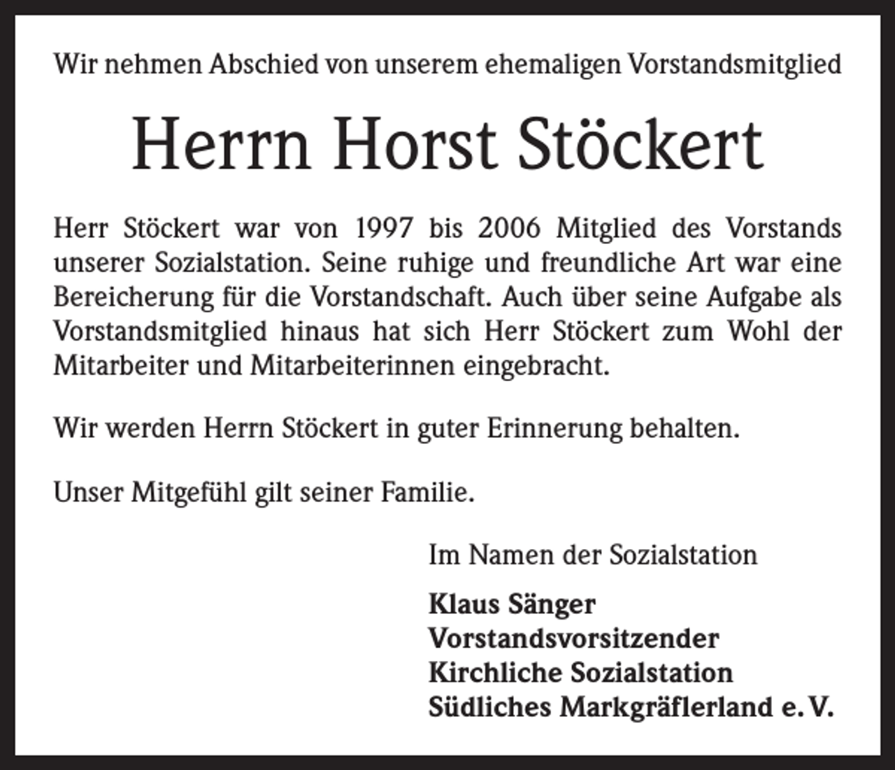 <p>Wir nehmen Abschied von unserem ehemaligen Vorstandsmitglied</p><p>Herrn Horst Stöckert<br />Herr Stöckert war von 1997 bis 2006 Mitglied des Vorstands<br />­unserer Sozialstation. Seine ruhige und freundliche Art war eine<br />Bereicherung für die Vorstandschaft. Auch über seine Aufgabe als<br />Vorstandsmitglied ­hinaus hat sich Herr Stöckert zum Wohl der<br />­Mitarbeiter und ­Mitarbeiterinnen eingebracht.<br />Wir werden Herrn Stöckert in guter Erinnerung behalten.<br />Unser Mitgefühl gilt seiner Familie.<br />Im Namen der Sozialstation<br />Klaus Sänger<br />Vorstandsvorsitzender<br />Kirchliche Sozialstation<br />Südliches Markgräflerland e. V.</p>