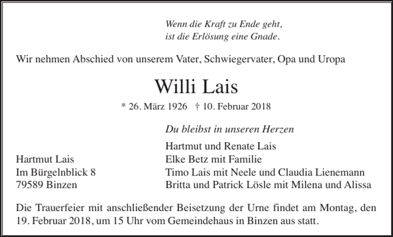 <p>Wenn die Kraft zu Ende geht,<br />ist die Erlösung eine Gnade.</p><p>Wir nehmen Abschied von unserem Vater, Schwiegervater, Opa und Uropa</p><p>Willi Lais<br />* 26. März 1926 † 10. Februar 2018</p><p>Du bleibst in unseren Herzen<br />Hartmut Lais<br />Im Bürgelnblick 8<br />79589 Binzen</p><p>Hartmut und Renate Lais<br />Elke Betz mit Familie<br />Timo Lais mit Neele und Claudia Lienemann<br />Britta und Patrick Lösle mit Milena und Alissa</p><p>Die Trauerfeier mit anschließender Beisetzung der Urne findet am Montag, den<br />19. Februar 2018, um 15 Uhr vom Gemeindehaus in Binzen aus statt.</p>