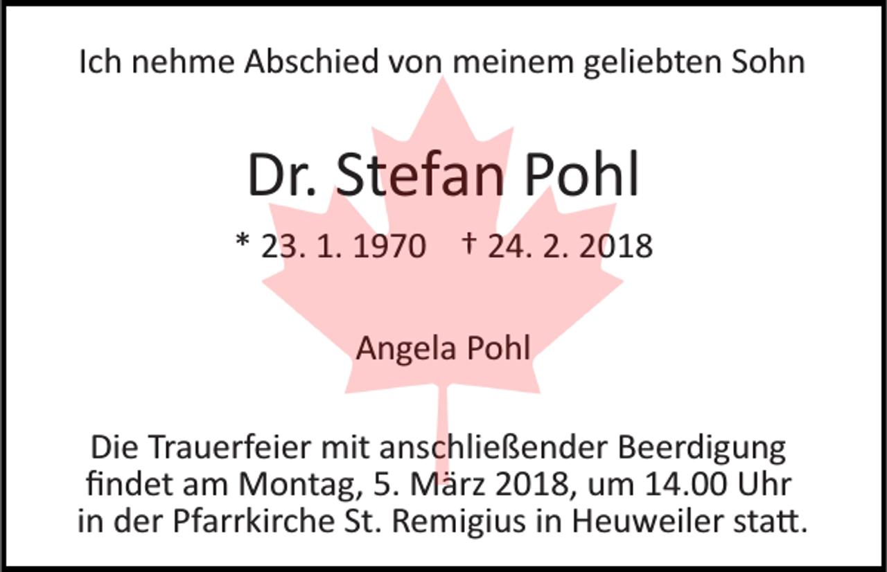 <p>IIch<br />c h nehme<br />n e h m e Abschied<br />A bs c hi e d von<br />v o n mmeinem<br />ei n e m g geliebten<br />eli e bt e n S Sohn<br />ohn</p><p>Dr. StStefan<br />Dr.<br />ef a n PPohl<br />o hl<br />** 23.<br />2 3. 1.<br />1. 1970<br />1 9 7 0 †† 224.<br />4. 2.<br />2. 22<br />AAngela<br />n g el a PPohl<br />o hl<br />Die<br />Di<br />e TrTrauerfeier<br />a u erf ei er mit<br />mit aanschließender<br />ns c h li e ß e n d er Beerdigung<br />B e er di g u n g<br />ﬁﬁndet<br />n d et aam<br />m Montag,<br />M o nt a g, 5.<br />5. März<br />M ä rz 2018,<br />2 0 1 8, um<br />u m 14.00<br />1 4. Uhr<br />U hr<br />iinn der<br />d er Pfarrkirche<br />Pf arr kir c h e St.<br />St. Remigius<br />R e mi gi us iinn Heuweiler<br />H e u w eil er sta�.<br />st a �.</p>