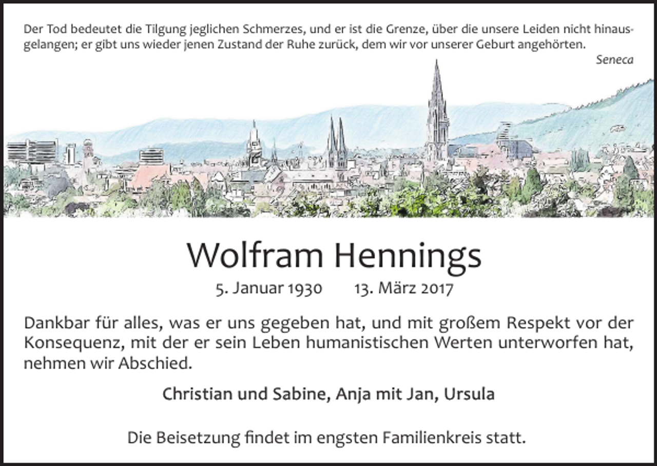 <p>Der Tod bedeutet die Tilgung jeglichen Schmerzes, und er ist die Grenze, über die unsere Leiden nicht hinaus­<br />gelangen; er gibt uns wieder jenen Zustand der Ruhe zurück, dem wir vor unserer Geburt angehörten.</p><p>Seneca</p><p>Wolfram Hennings<br />5. Januar 1930</p><p>13. März 2017</p><p>Dankbar für alles, was er uns gegeben hat, und mit großem Respekt vor der<br />Konsequenz, mit der er sein Leben humanistischen Werten unterworfen hat,<br />nehmen wir Abschied.<br />Christian und Sabine, Anja mit Jan, Ursula<br />Die Beisetzung findet im engsten Familienkreis statt.</p>