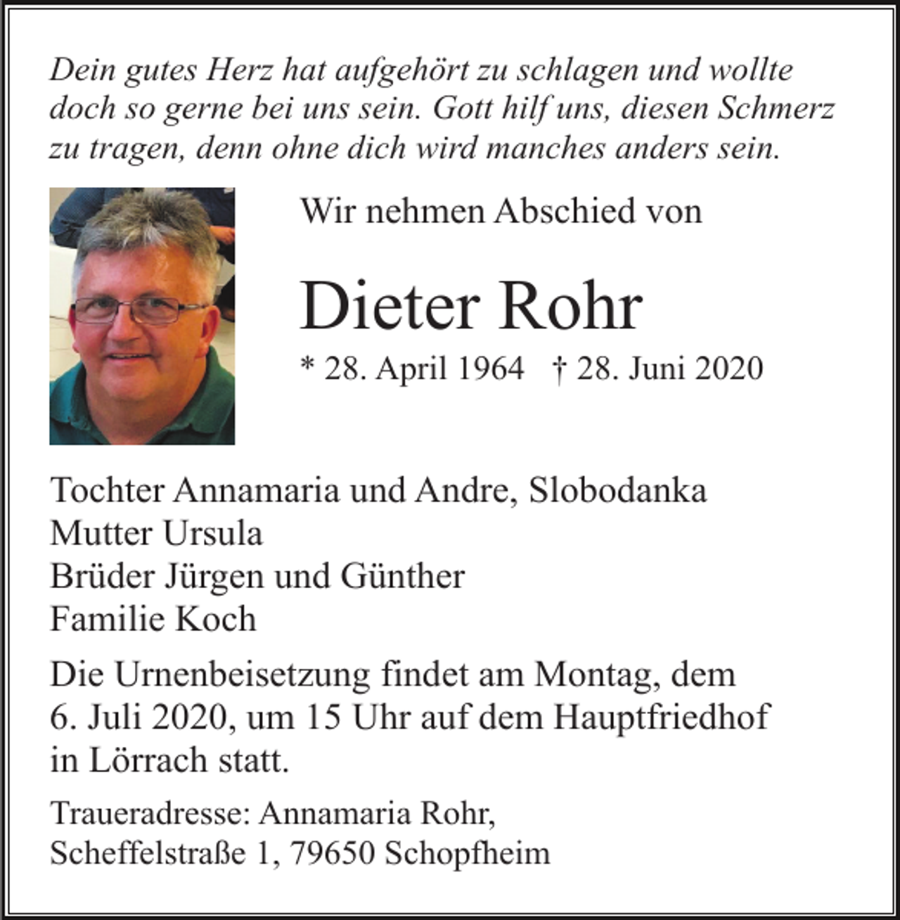 <p>Dein gutes Herz hat aufgehört zu schlagen und wollte<br />doch so gerne bei uns sein. Gott hilf uns, diesen Schmerz<br />zu tragen, denn ohne dich wird manches anders sein.</p><p>Wir nehmen Abschied von</p><p>Dieter Rohr<br />* 28. April 1964 † 28. Juni 2020</p><p>Tochter Annamaria und Andre, Slobodanka<br />Mutter Ursula<br />Brüder Jürgen und Günther<br />Familie Koch<br />Die Urnenbeisetzung findet am Montag, dem<br />6. Juli 2020, um 15 Uhr auf dem Hauptfriedhof<br />in Lörrach statt.<br />Traueradresse: Annamaria Rohr,<br />Scheffelstraße 1, 79650 Schopfheim</p>