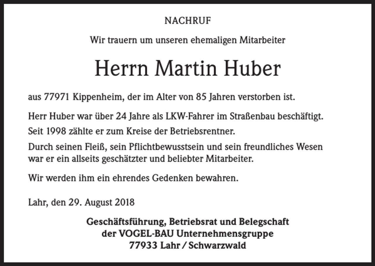 <p>NACHRUF<br />Wir trauern um unseren ehemaligen Mitarbeiter</p><p>Herrn Martin Huber<br />aus 77971 Kippenheim, der im Alter von 85 Jahren verstorben ist.<br />Herr Huber war über 24 Jahre als LKW-Fahrer im Straßenbau beschäftigt.<br />Seit 1998 zählte er zum Kreise der Betriebsrentner.<br />Durch seinen Fleiß, sein Pflichtbewusstsein und sein freundliches Wesen<br />war er ein allseits geschätzter und beliebter Mitarbeiter.<br />Wir werden ihm ein ehrendes Gedenken bewahren.<br />Lahr, den 29. August 2018<br />Geschäftsführung, Betriebsrat und Belegschaft<br />der VOGEL-BAU Unternehmensgruppe<br />77933 Lahr / Schwarzwald</p>