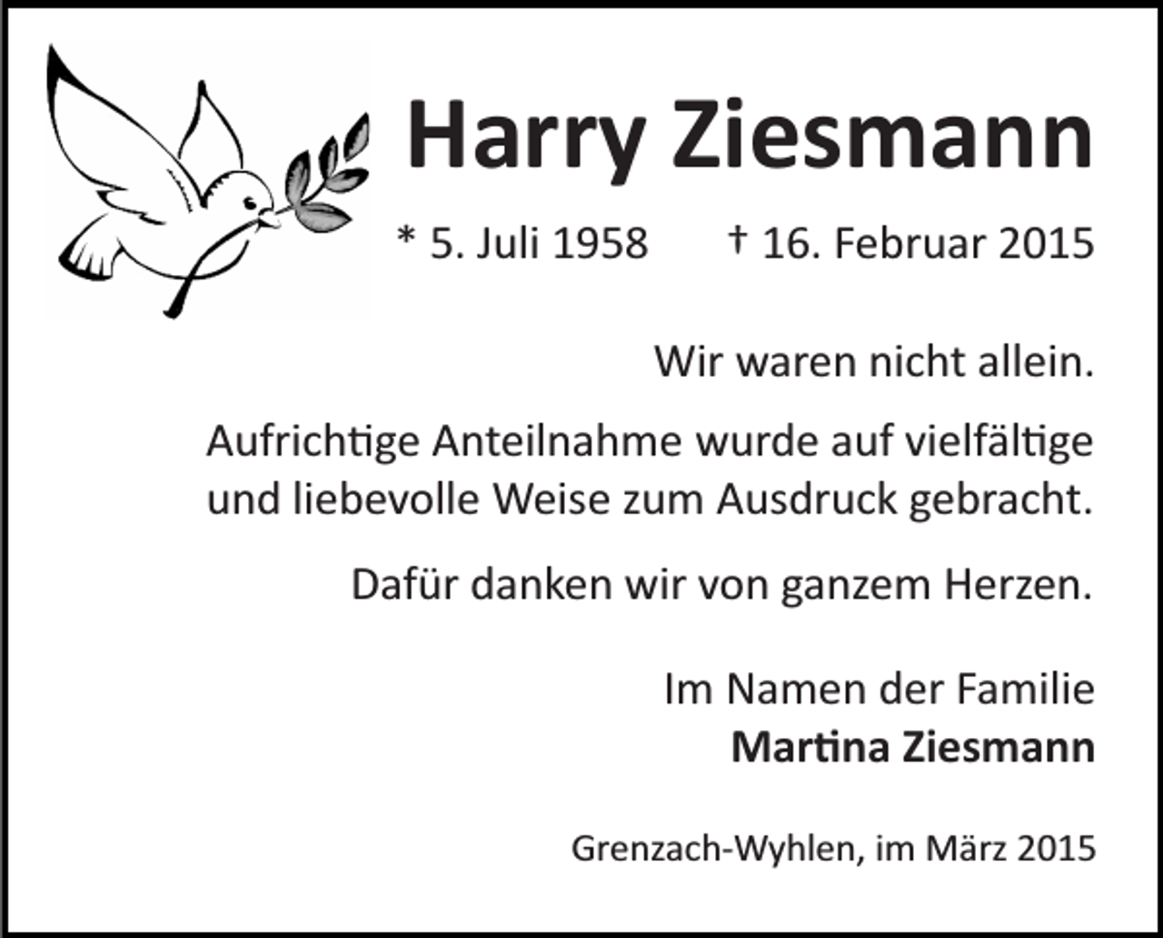 <p>Harry Ziesmann<br />* 5. Juli 1958</p><p>† 16. Februar 2015<br />Wir waren nicht allein.</p><p>Aufrich�ge Anteilnahme wurde auf vielfäl�ge<br />und liebevolle Weise zum Ausdruck gebracht.<br />Dafür danken wir von ganzem Herzen.<br />Im Namen der Familie<br />Mar�na Ziesmann<br />Grenzach­Wyhlen, im März 2015</p>