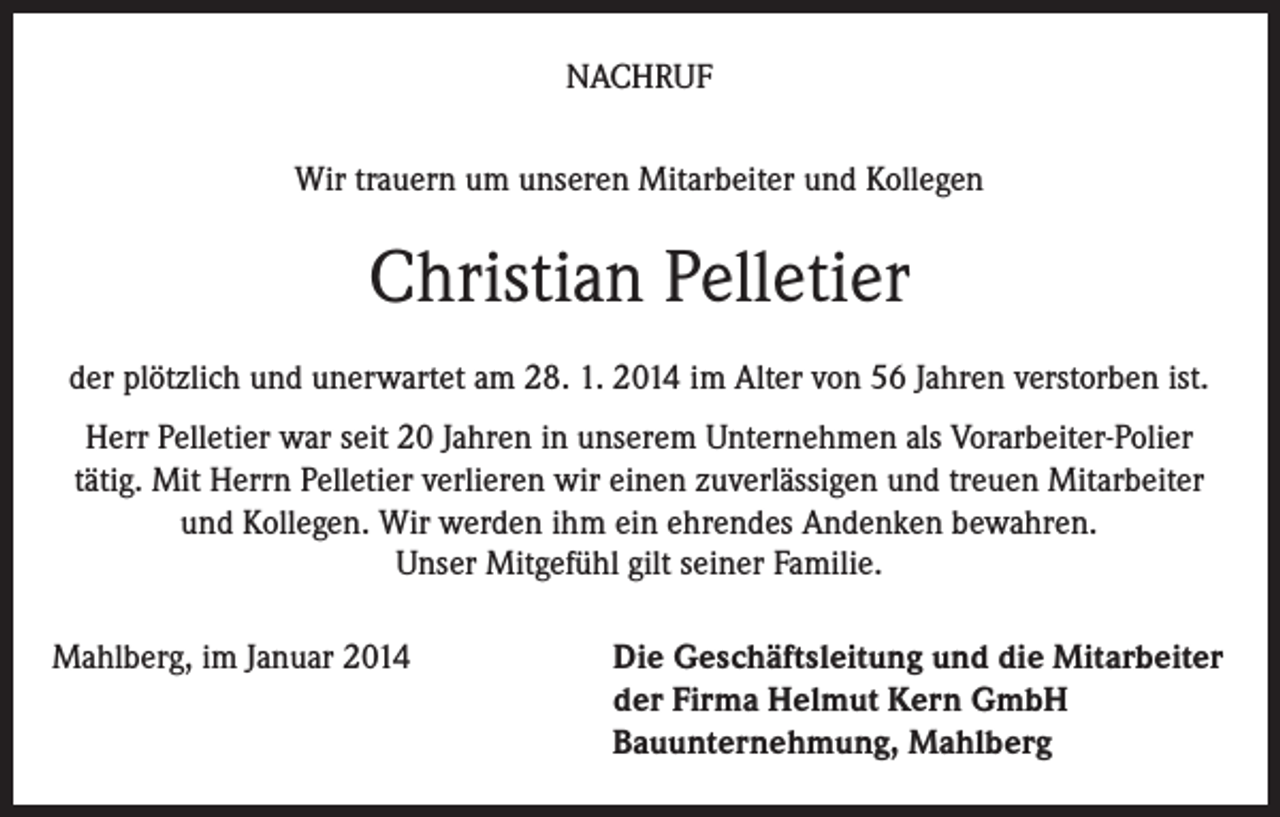 <p>NACHRUF<br />Wir trauern um unseren Mitarbeiter und Kollegen</p><p>Christian Pelletier<br />der plötzlich und unerwartet am 28. 1. 2014 im Alter von 56 Jahren verstorben ist.<br />Herr Pelletier war seit 20 Jahren in unserem Unternehmen als Vorarbeiter-Polier<br />tätig. Mit Herrn Pelletier verlieren wir einen zuverlässigen und treuen Mitarbeiter<br />und Kollegen. Wir werden ihm ein ehrendes Andenken bewahren.<br />Unser Mitgefühl gilt seiner Familie.<br />Mahlberg, im Januar 2014</p><p>Die Geschäftsleitung und die Mitarbeiter<br />der Firma Helmut Kern GmbH<br />Bauunternehmung, Mahlberg</p>