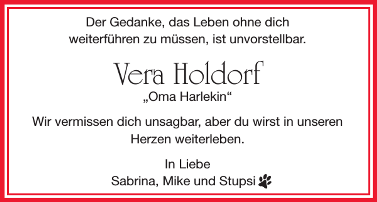 <p>Der Gedanke, das Leben ohne dich<br />weiterführen zu müssen, ist unvorstellbar.</p><p>Vera Holdorf<br />„Oma Harlekin“</p><p>Wir vermissen dich unsagbar, aber du wirst in unseren<br />Herzen weiterleben.<br />In Liebe<br />Sabrina, Mike und Stupsi</p>