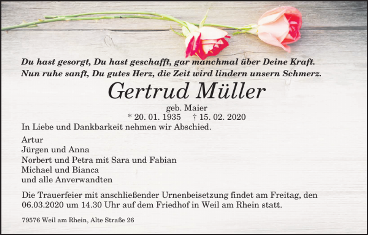 <p>Du hast gesorgt, Du hast geschafft, gar manchmal über Deine Kraft.<br />Nun ruhe sanft, Du gutes Herz, die Zeit wird lindern unsern Schmerz.</p><p>Gertrud Müller<br />geb. Maier<br />* 20. 01. 1935 † 15. 02. 2020<br />In Liebe und Dankbarkeit nehmen wir Abschied.<br />Artur<br />Jürgen und Anna<br />Norbert und Petra mit Sara und Fabian<br />Michael und Bianca<br />und alle Anverwandten<br />Die Trauerfeier mit anschließender Urnenbeisetzung findet am Freitag, den<br />06.03.2020 um 14.30 Uhr auf dem Friedhof in Weil am Rhein statt.<br />79576 Weil am Rhein, Alte Straße 26</p>