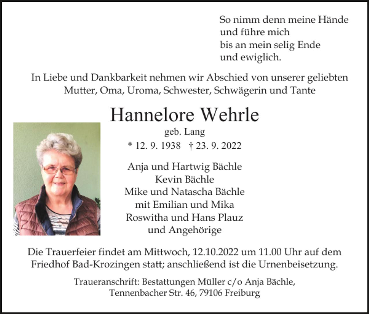<p>So nimm denn meine Hände<br />und führe mich<br />bis an mein selig Ende<br />und ewiglich.<br />In Liebe und Dankbarkeit nehmen wir Abschied von unserer geliebten<br />Mutter, Oma, Uroma, Schwester, Schwägerin und Tante<br />Bild einfügen</p><p>Hannelore Wehrle<br />geb. Lang<br />* 12. 9. 1938 † 23. 9. 2022<br />Anja und Hartwig Bächle<br />Kevin Bächle<br />Mike und Natascha Bächle<br />mit Emilian und Mika<br />Roswitha und Hans Plauz<br />und Angehörige</p><p>Die Trauerfeier findet am Mittwoch, 12.10.2022 um 11.00 Uhr auf dem<br />Friedhof Bad-Krozingen statt; anschließend ist die Urnenbeisetzung.<br />Traueranschrift: Bestattungen Müller c/o Anja Bächle,<br />Tennenbacher Str. 46, 79106 Freiburg</p>