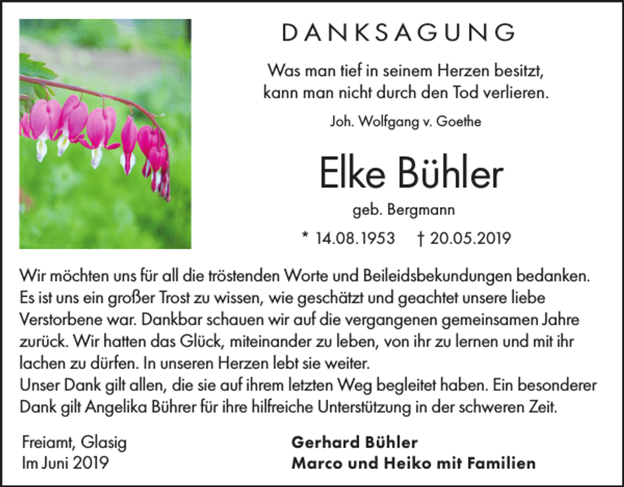 <p>DANKSAGUNG<br />Was man tief in seinem Herzen besitzt,<br />kann man nicht durch den Tod verlieren.<br />Joh. Wolfgang v. Goethe</p><p>Elke Bühler<br />geb. Bergmann</p><p>* 14.08.1953</p><p>† 20.05.2019</p><p>Wir möchten uns für all die tröstenden Worte und Beileidsbekundungen bedanken.<br />Es ist uns ein großer Trost zu wissen, wie geschätzt und geachtet unsere liebe<br />Verstorbene war. Dankbar schauen wir auf die vergangenen gemeinsamen Jahre<br />zurück. Wir hatten das Glück, miteinander zu leben, von ihr zu lernen und mit ihr<br />lachen zu dürfen. In unseren Herzen lebt sie weiter.<br />Unser Dank gilt allen, die sie auf ihrem letzten Weg begleitet haben. Ein besonderer<br />Dank gilt Angelika Bührer für ihre hilfreiche Unterstützung in der schweren Zeit.<br />Freiamt, Glasig<br />Im Juni 2019</p><p>Gerhard Bühler<br />Marco und Heiko mit Familien</p>