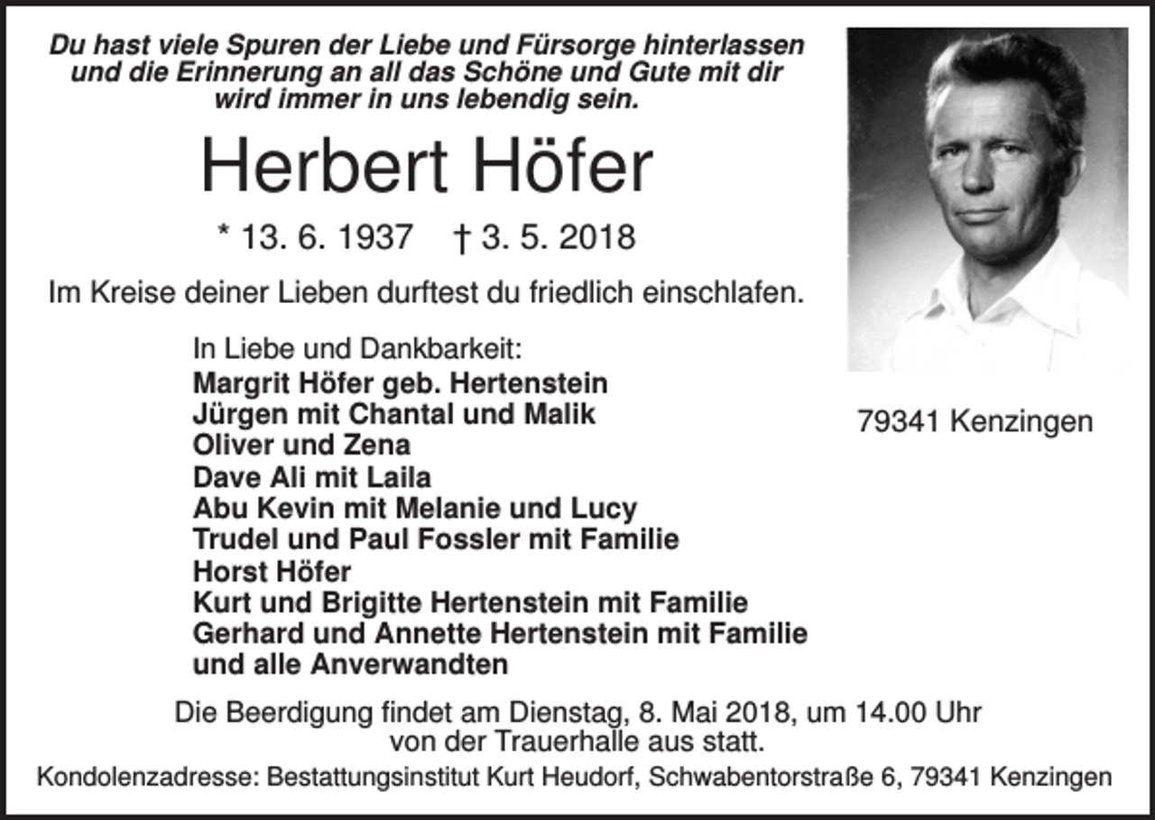 <p>Du hast viele Spuren der Liebe und Fürsorge hinterlassen<br />und die Erinnerung an all das Schöne und Gute mit dir<br />wird immer in uns lebendig sein.</p><p>Herbert Höfer<br />* 13. 6. 1937</p><p>† 3. 5. 2018</p><p>Im Kreise deiner Lieben durftest du friedlich einschlafen.<br />In Liebe und Dankbarkeit:<br />Margrit Höfer geb. Hertenstein<br />Jürgen mit Chantal und Malik<br />Oliver und Zena<br />Dave Ali mit Laila<br />Abu Kevin mit Melanie und Lucy<br />Trudel und Paul Fossler mit Familie<br />Horst Höfer<br />Kurt und Brigitte Hertenstein mit Familie<br />Gerhard und Annette Hertenstein mit Familie<br />und alle Anverwandten</p><p>79341 Kenzingen</p><p>Die Beerdigung findet am Dienstag, 8. Mai 2018, um 14.00 Uhr<br />von der Trauerhalle aus statt.<br />Kondolenzadresse: Bestattungsinstitut Kurt Heudorf, Schwabentorstraße 6, 79341 Kenzingen</p>