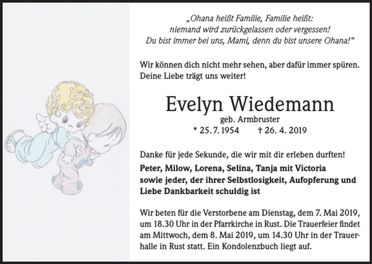 <p>„Ohana heißt Familie, Familie heißt:<br />niemand wird zurückgelassen oder vergessen!<br />Du bist immer bei uns, Mami, denn du bist unsere Ohana!“<br />Wir können dich nicht mehr sehen, aber dafür immer spüren.<br />Deine Liebe trägt uns weiter!</p><p>Evelyngeb.Wiedemann<br />Armbruster<br />* 25. 7. 1954</p><p>† 26. 4. 2019</p><p>Danke für jede Sekunde, die wir mit dir erleben durften!<br />Peter, Milow, Lorena, Selina, Tanja mit Victoria<br />sowie jeder, der ihrer Selbstlosigkeit, Aufopferung und<br />Liebe Dankbarkeit schuldig ist<br />Wir beten für die Verstorbene am Dienstag, dem 7. Mai 2019,<br />um 18.30 Uhr in der Pfarrkirche in Rust. Die Trauerfeier findet<br />am Mittwoch, dem 8. Mai 2019, um 14.30 Uhr in der Trauerhalle in Rust statt. Ein Kondolenzbuch liegt auf.</p>