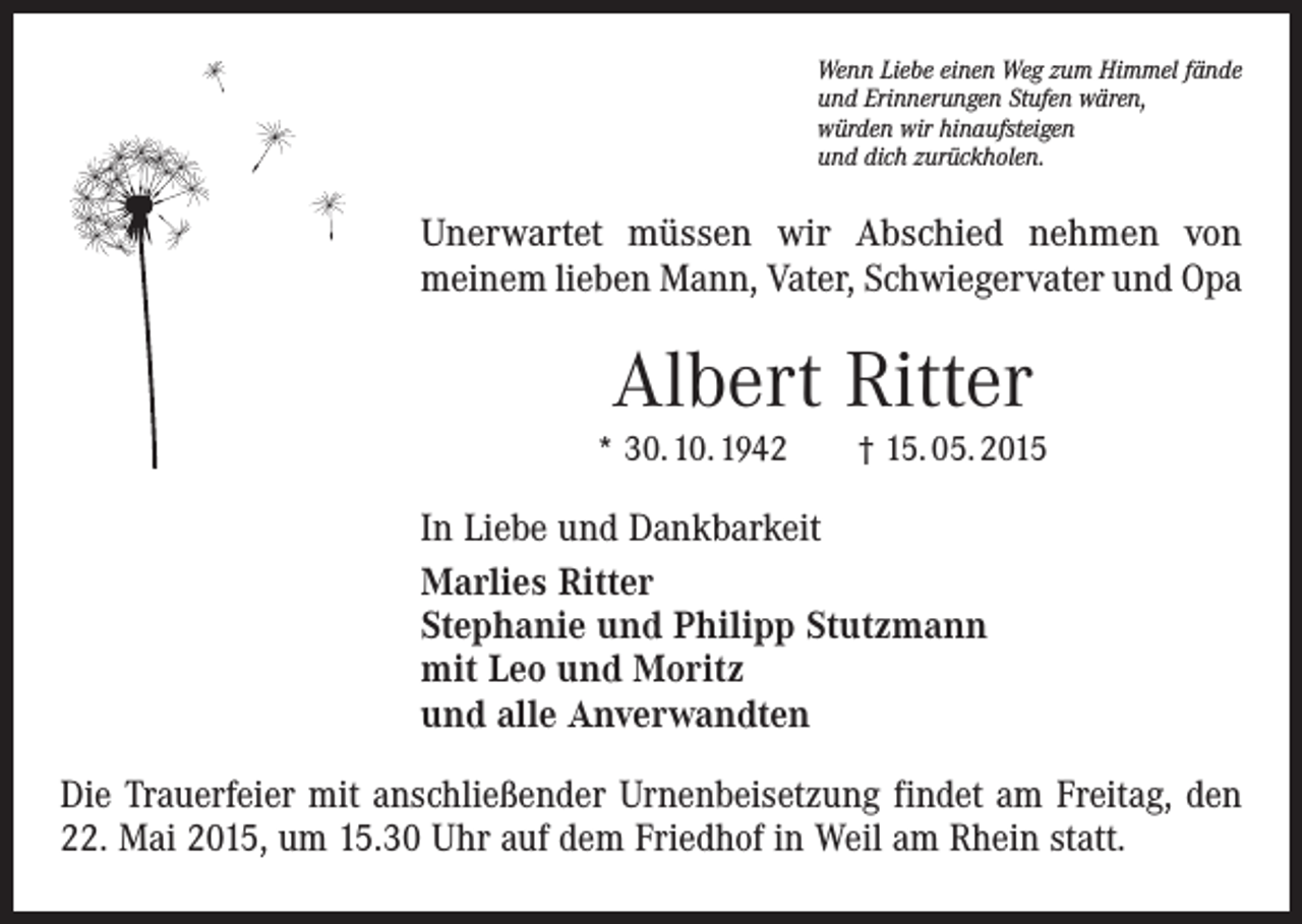 <p>Wenn Liebe einen Weg zum Himmel fände<br />und Erinnerungen Stufen wären,<br />würden wir hinaufsteigen<br />und dich zurückholen.</p><p>Unerwartet müssen wir Abschied nehmen von<br />meinem lieben Mann, Vater, Schwiegervater und Opa</p><p>Albert Ritter<br />* 30. 10. 1942 † 15. 05. 2015</p><p>In Liebe und Dankbarkeit<br />Marlies Ritter<br />Stephanie und Philipp Stutzmann<br />mit Leo und Moritz<br />und alle Anverwandten<br />Die Trauerfeier mit anschließender Urnen­beisetzung findet am Freitag, den<br />22. Mai 2015, um 15.30 Uhr auf dem Friedhof in Weil am Rhein statt.</p>
