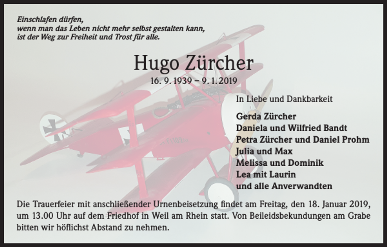 <p>Einschlafen dürfen,<br />wenn man das Leben nicht mehr selbst gestalten kann,<br />ist der Weg zur Freiheit und Trost für alle.</p><p>Hugo Zürcher<br />16. 9. 1939 – 9. 1. 2019<br />In Liebe und Dankbarkeit<br />Gerda Zürcher<br />Daniela und Wilfried Bandt<br />Petra Zürcher und Daniel Prohm<br />Julia und Max<br />Melissa und Dominik<br />Lea mit Laurin<br />und alle Anverwandten<br />Die Trauerfeier mit anschließender Urnenbeisetzung findet am Freitag, den 18. Januar 2019,<br />um 13.00 Uhr auf dem Friedhof in Weil am Rhein statt. Von Beileidsbekundungen am Grabe<br />bitten wir höflichst Abstand zu nehmen.</p>
