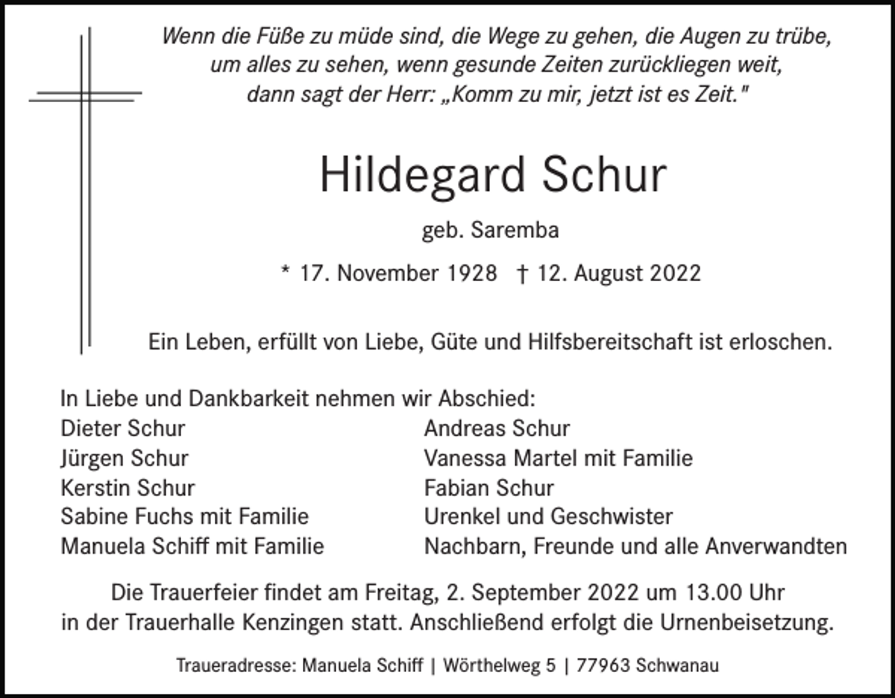 <p>Wenn die Füße zu müde sind, die Wege zu gehen, die Augen zu trübe,<br />um alles zu sehen, wenn gesunde Zeiten zurückliegen weit,<br />dann sagt der Herr: „Komm zu mir, jetzt ist es Zeit."</p><p>Hildegard Schur<br />geb. Saremba<br />* 17. November 1928 † 12. August 2022<br />Ein Leben, erfüllt von Liebe, Güte und Hilfsbereitschaft ist erloschen.<br />In Liebe und Dankbarkeit nehmen wir Abschied:<br />Dieter Schur<br />Andreas Schur<br />Jürgen Schur<br />Vanessa Martel mit Familie<br />Kerstin Schur<br />Fabian Schur<br />Sabine Fuchs mit Familie<br />Urenkel und Geschwister<br />Manuela Schiﬀ mit Familie<br />Nachbarn, Freunde und alle Anverwandten<br />Die Trauerfeier ﬁndet am Freitag, 2. September 2022 um 13.00 Uhr<br />in der Trauerhalle Kenzingen statt. Anschließend erfolgt die Urnenbeisetzung.<br />Traueradresse: Manuela Schiﬀ | Wörthelweg 5 | 77963 Schwanau</p>