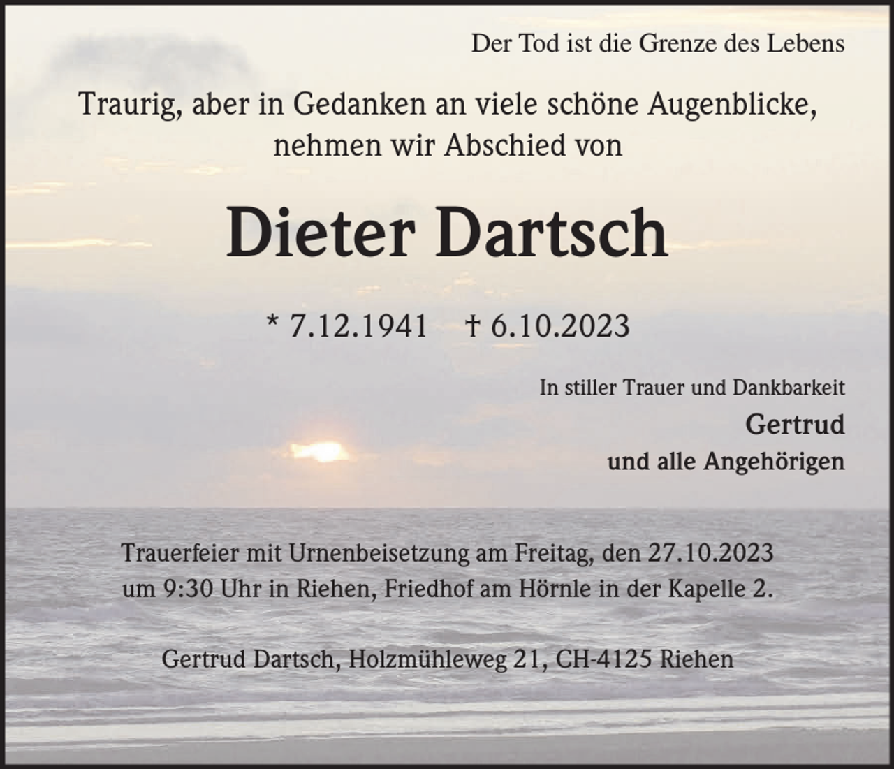 <p>Der Tod ist die Grenze des Lebens</p><p>Traurig, aber in Gedanken an viele schöne Augenblicke,<br />nehmen wir Abschied von</p><p>Dieter Dartsch<br />* 7.12.1941 † 6.10.2023<br />In stiller Trauer und Dankbarkeit</p><p>Gertrud<br />und alle Angehörigen</p><p>Trauerfeier mit Urnenbeisetzung am Freitag, den 27.10.2023<br />um 9:30 Uhr in Riehen, Friedhof am Hörnle in der Kapelle 2.<br />Gertrud Dartsch, Holzmühleweg 21, CH-4125 Riehen</p>
