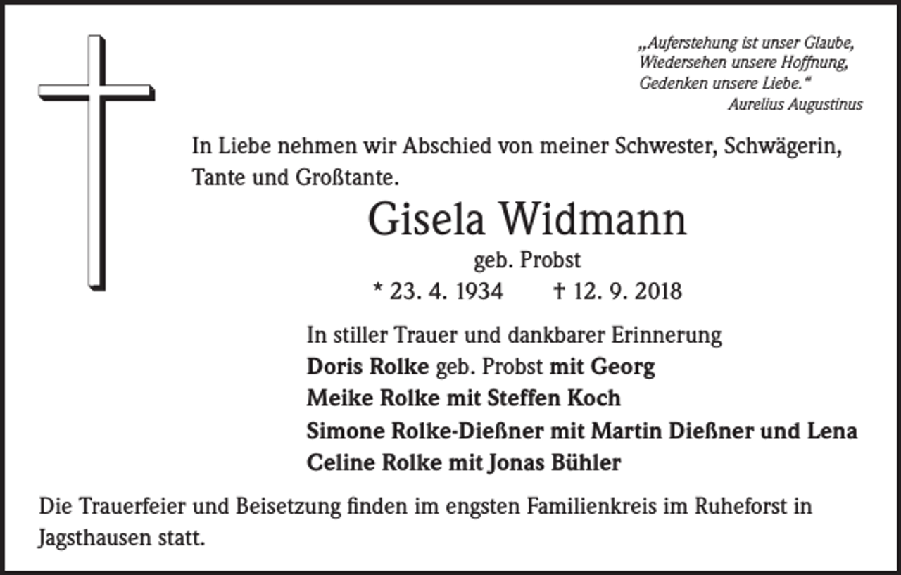 <p>,,Auferstehung ist unser Glaube,<br />Wiedersehen unsere Hoffnung,<br />Gedenken unsere Liebe.“</p><p>Aurelius Augustinus</p><p>In Liebe nehmen wir Abschied von meiner Schwester, Schwägerin,<br />Tante und Großtante.</p><p>Gisela Widmann<br />geb. Probst<br />* 23. 4. 1934<br />† 12. 9. 2018</p><p>In stiller Trauer und dankbarer Erinnerung<br />Doris Rolke geb. Probst mit Georg<br />Meike Rolke mit Steffen Koch<br />Simone Rolke-Dießner mit Martin Dießner und Lena<br />Celine Rolke mit Jonas Bühler<br />Die Trauerfeier und Beisetzung finden im engsten Familienkreis im Ruheforst in<br />Jagsthausen statt.</p>