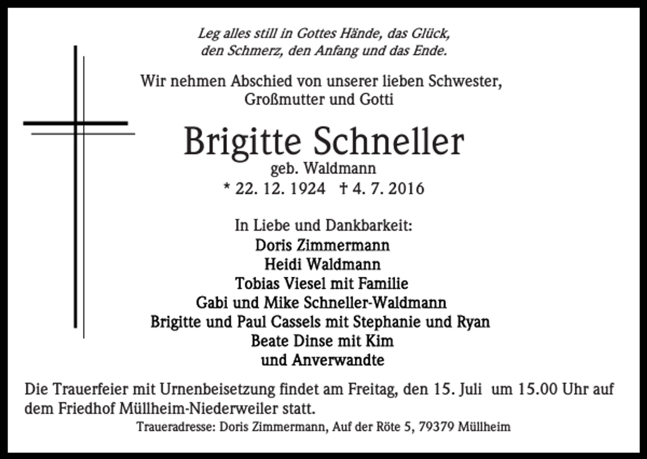 <p>Leg alles still in Gottes Hände, das Glück,<br />den Schmerz, den Anfang und das Ende.</p><p>Wir nehmen Abschied von unserer lieben Schwester,<br />Großmutter und Gotti</p><p>Brigitte Schneller<br />geb. Waldmann<br />* 22. 12. 1924 † 4. 7. 2016<br />In Liebe und Dankbarkeit:</p><p>Die Trauerfeier mit Urnenbeisetzung findet am Freitag, den 15. Juli um 15.00 Uhr auf<br />dem Friedhof Müllheim-Niederweiler statt.<br />Traueradresse: Doris Zimmermann, Auf der Röte 5, 79379 Müllheim</p>