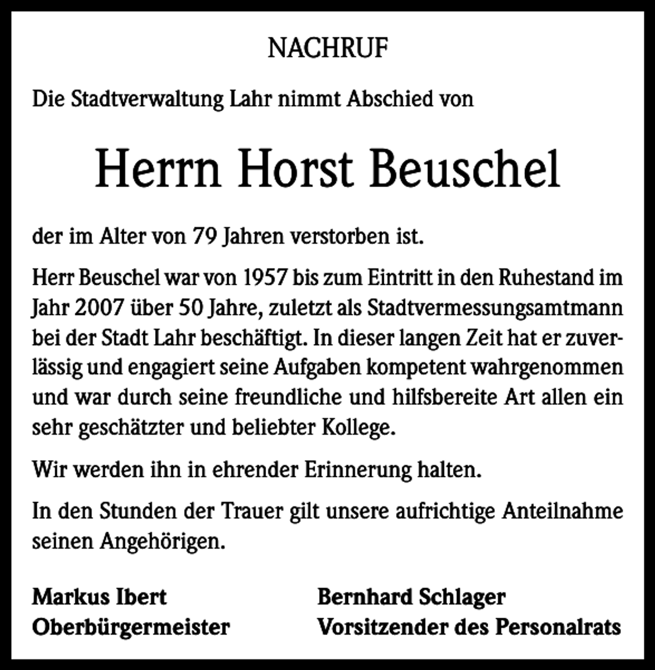 <p>NACHRUF<br />Die Stadtverwaltung Lahr nimmt Abschied von</p><p>Herrn Horst Beuschel<br />der im Alter von 79 Jahren verstorben ist.<br />Herr Beuschel war von 1957 bis zum Eintritt in den Ruhestand im<br />Jahr 2007 über 50 Jahre, zuletzt als Stadtvermessungsamtmann<br />bei der Stadt Lahr beschäftigt. In dieser langen Zeit hat er zuverlässig und engagiert seine Aufgaben kompetent wahrgenommen<br />und war durch seine freundliche und hilfsbereite Art allen ein<br />sehr geschätzter und beliebter Kollege.<br />Wir werden ihn in ehrender Erinnerung halten.<br />In den Stunden der Trauer gilt unsere aufrichtige Anteilnahme<br />seinen Angehörigen.<br />Markus Ibert<br />Oberbürgermeister</p><p>Bernhard Schlager<br />Vorsitzender des Personalrats</p>