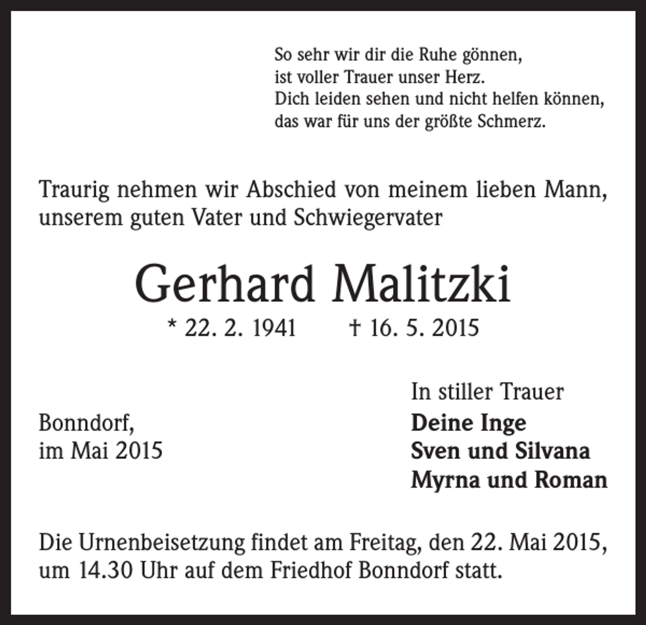 <p>So sehr wir dir die Ruhe gönnen,<br />ist voller Trauer unser Herz.<br />Dich leiden sehen und nicht helfen können,<br />das war für uns der größte Schmerz.</p><p>Traurig nehmen wir Abschied von meinem lieben Mann,<br />unserem guten Vater und Schwiegervater</p><p>Gerhard Malitzki<br />* 22. 2. 1941 † 16. 5. 2015</p><p>Bonndorf,<br />im Mai 2015</p><p>In stiller Trauer<br />Deine Inge<br />Sven und Silvana<br />Myrna und Roman</p><p>Die Urnenbeisetzung findet am Freitag, den 22. Mai 2015,<br />um 14.30 Uhr auf dem Friedhof Bonndorf statt.</p>