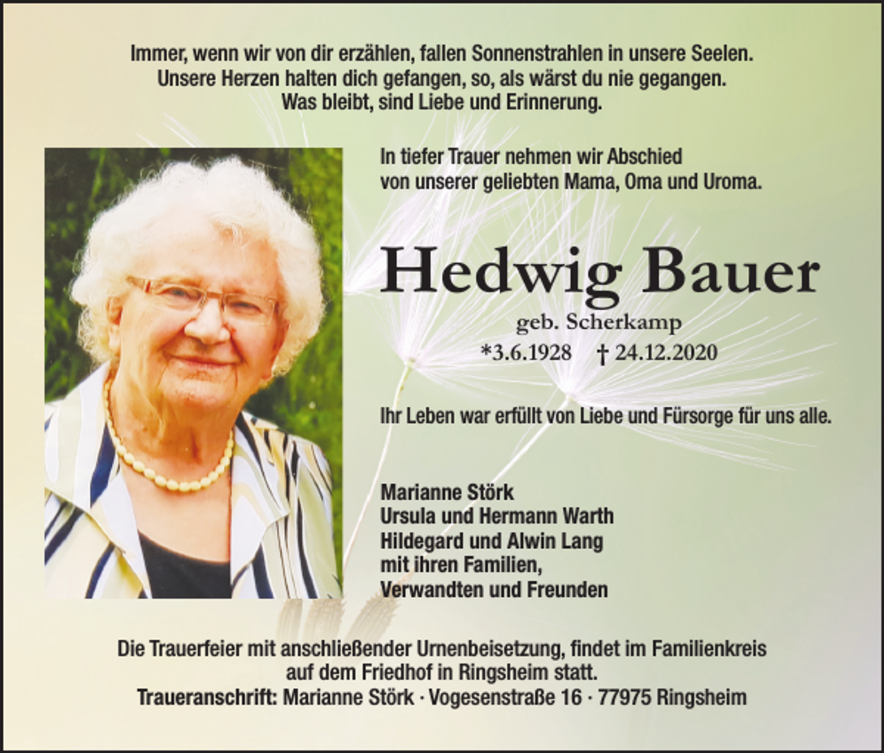 <p>Immer, wenn wir von dir erzählen, fallen Sonnenstrahlen in unsere Seelen.<br />Unsere Herzen halten dich gefangen, so, als wärst du nie gegangen.<br />Was bleibt, sind Liebe und Erinnerung.<br />In tiefer Trauer nehmen wir Abschied<br />von unserer geliebten Mama, Oma und Uroma.</p><p>Hedwig Bauer<br />geb. Scherkamp<br />*3.6.1928 † 24.12.2020</p><p>Ihr Leben war erfüllt von Liebe und Fürsorge für uns alle.<br />Marianne Störk<br />Ursula und Hermann Warth<br />Hildegard und Alwin Lang<br />mit ihren Familien,<br />Verwandten und Freunden<br />Die Trauerfeier mit anschließender Urnenbeisetzung, findet im Familienkreis<br />auf dem Friedhof in Ringsheim statt.<br />Traueranschrift: Marianne Störk · Vogesenstraße 16 · 77975 Ringsheim</p>