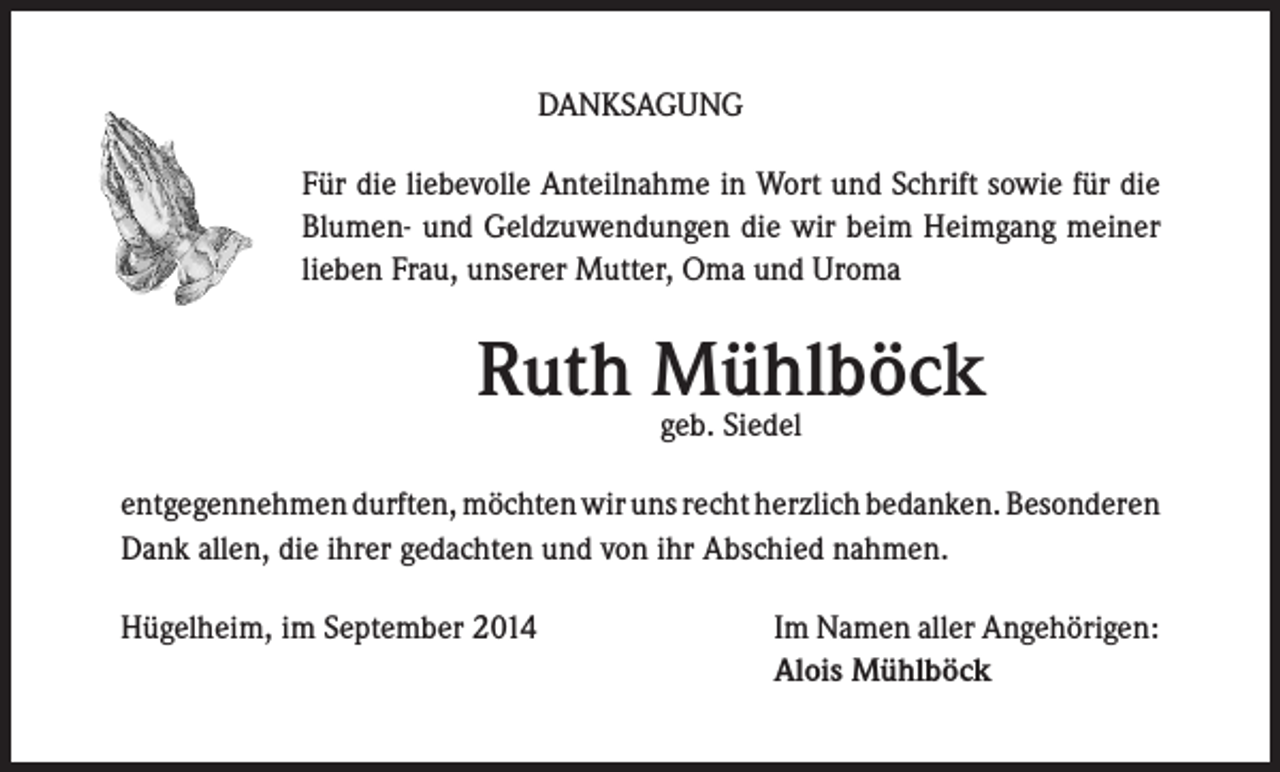 <p>DANKSAGUNG<br />Für die liebevolle Anteilnahme in Wort und Schrift sowie für die<br />Blumen- und Geldzuwendungen die wir beim Heimgang meiner<br />lieben Frau, unserer Mutter, Oma und Uroma</p><p>Ruth Mühlböck<br />geb. Siedel</p><p>entgegennehmen durften, möchten wir uns recht herzlich bedanken. Besonderen<br />Dank allen, die ihrer gedachten und von ihr Abschied nahmen.<br />Hügelheim, im September 2014</p><p>Im Namen aller Angehörigen:<br />Alois Mühlböck</p>